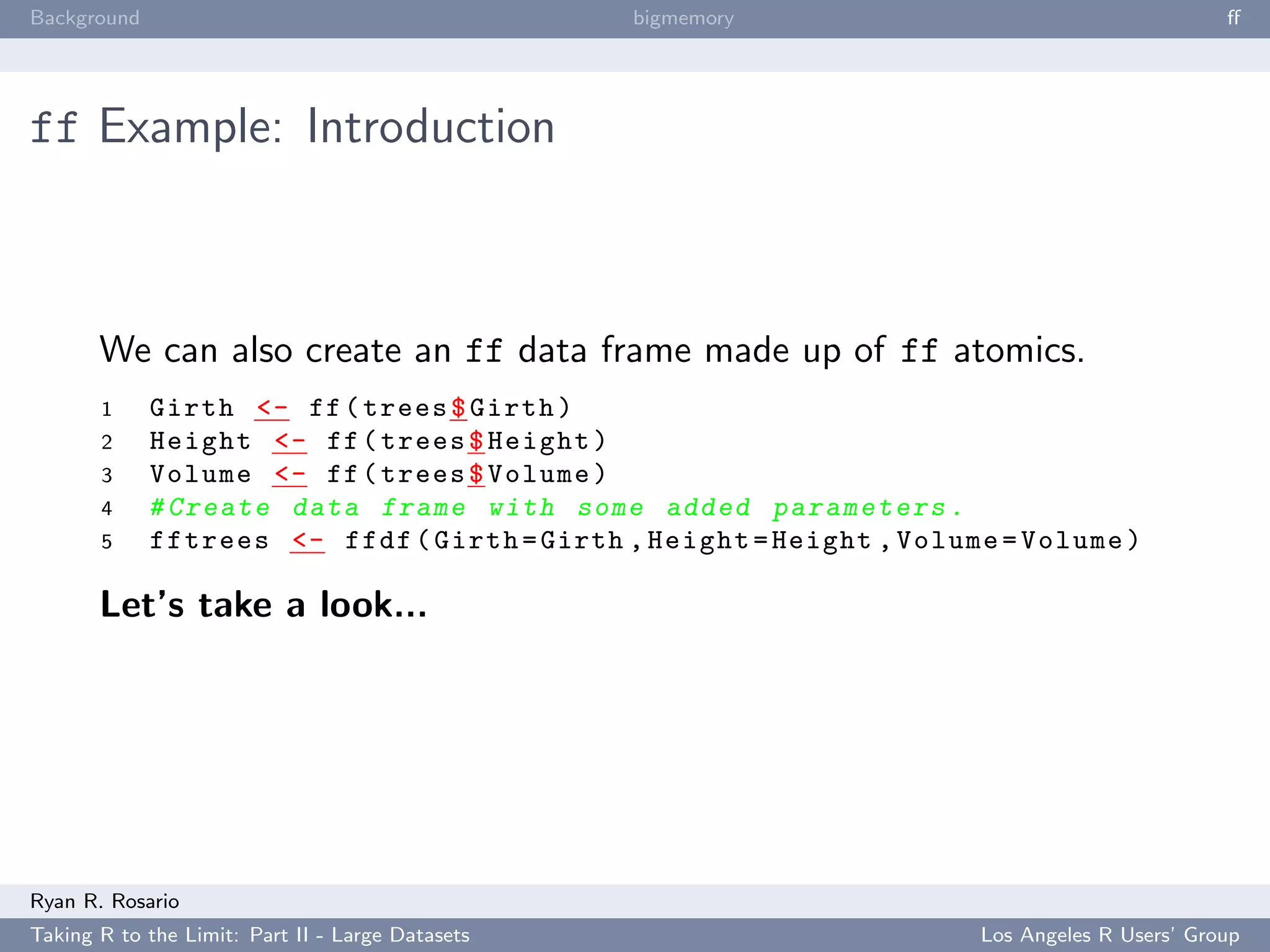 Background                                        bigmemory                                   ﬀ




ff Example: Introduction



       We can also create an ff data frame made up of ff atomics.
       1     Girth <- ff ( trees $ Girth )
       2     Height <- ff ( trees $ Height )
       3     Volume <- ff ( trees $ Volume )
       4     # Create data frame with some added p a r a m e t e r s .
       5     fftrees <- ffdf ( Girth = Girth , Height = Height , Volume = Volume )

       Let’s take a look...




Ryan R. Rosario
Taking R to the Limit: Part II - Large Datasets                       Los Angeles R Users’ Group
 