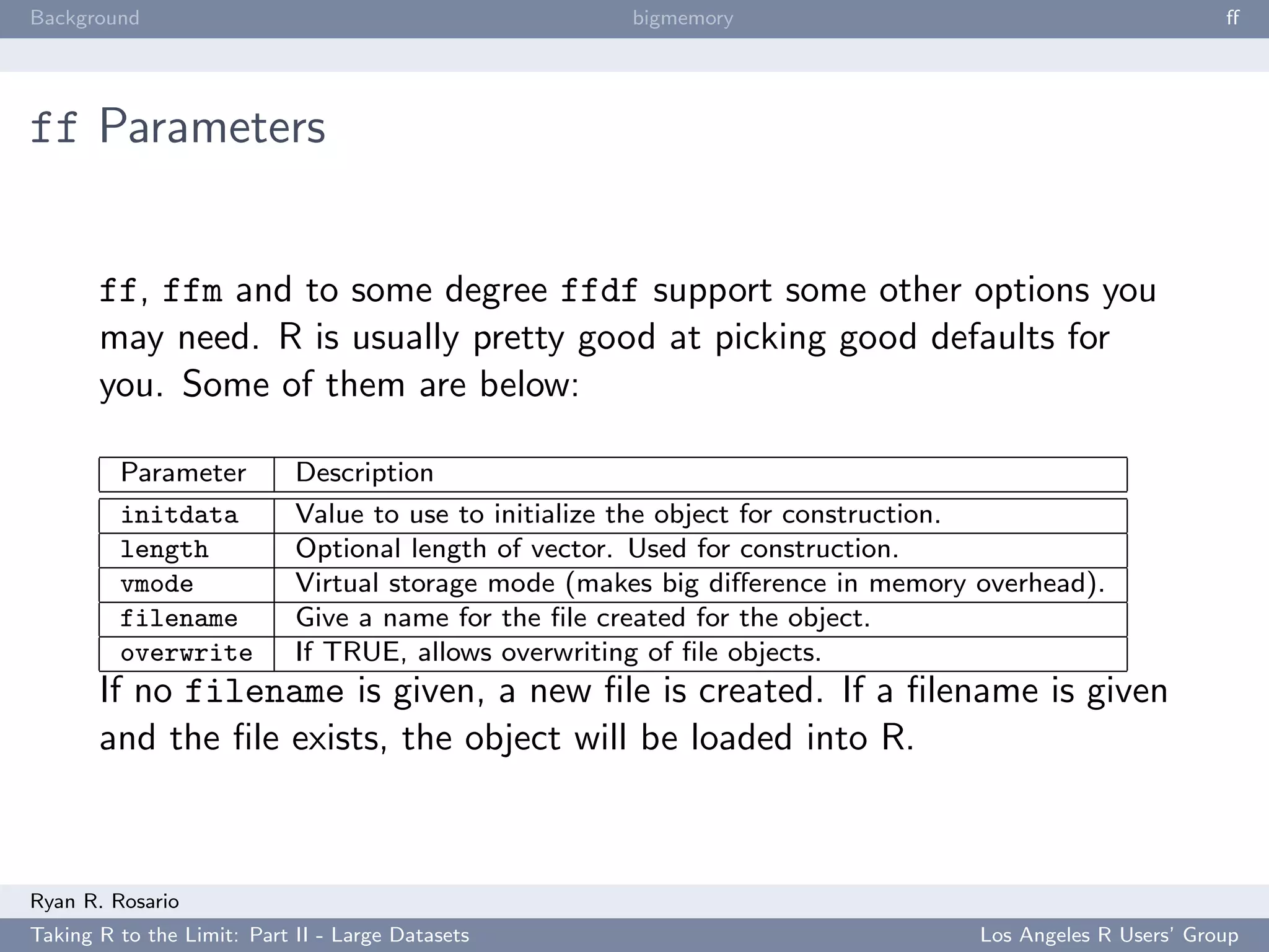 Background                                           bigmemory                                          ﬀ




ff Parameters


       ff, ffm and to some degree ffdf support some other options you
       may need. R is usually pretty good at picking good defaults for
       you. Some of them are below:

         Parameter          Description
         initdata           Value to use to initialize the object for construction.
         length             Optional length of vector. Used for construction.
         vmode              Virtual storage mode (makes big diﬀerence in memory overhead).
         filename           Give a name for the ﬁle created for the object.
         overwrite          If TRUE, allows overwriting of ﬁle objects.
       If no filename is given, a new ﬁle is created. If a ﬁlename is given
       and the ﬁle exists, the object will be loaded into R.



Ryan R. Rosario
Taking R to the Limit: Part II - Large Datasets                                 Los Angeles R Users’ Group
 