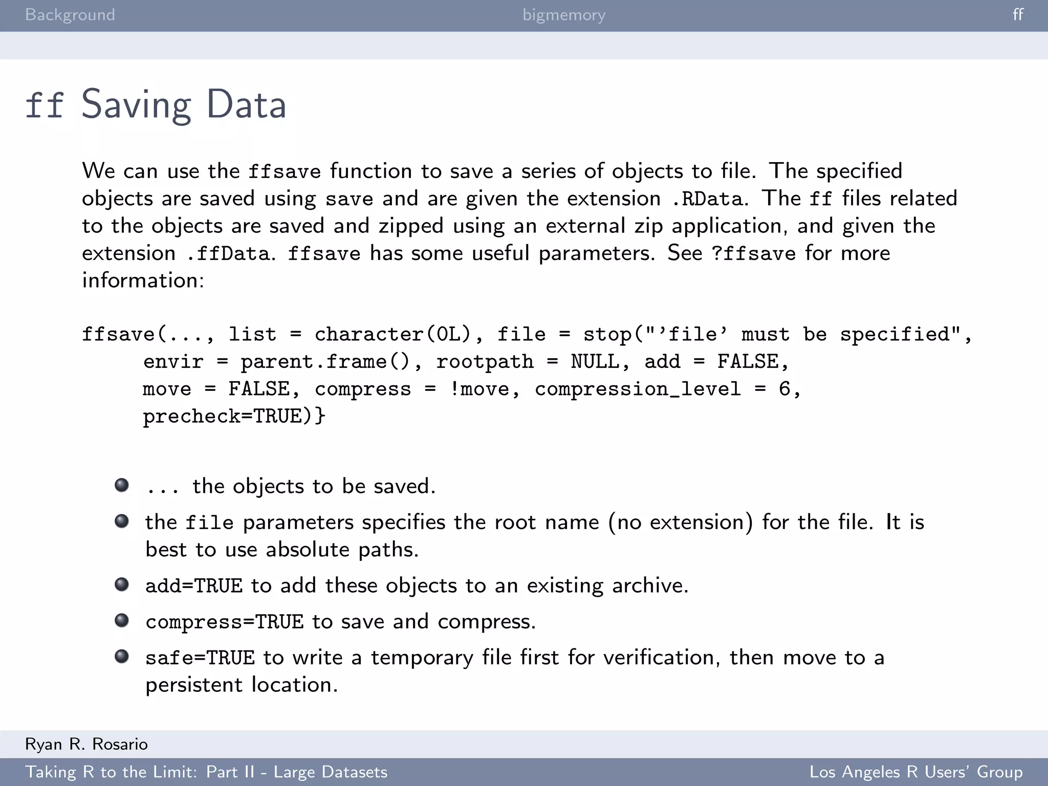 Background                                         bigmemory                                           ﬀ




ff Saving Data
       We can use the ffsave function to save a series of objects to ﬁle. The speciﬁed
       objects are saved using save and are given the extension .RData. The ff ﬁles related
       to the objects are saved and zipped using an external zip application, and given the
       extension .ffData. ffsave has some useful parameters. See ?ffsave for more
       information:

       ffsave(..., list = character(0L), file = stop("’file’ must be specified",
            envir = parent.frame(), rootpath = NULL, add = FALSE,
            move = FALSE, compress = !move, compression_level = 6,
            precheck=TRUE)}


               ... the objects to be saved.
               the file parameters speciﬁes the root name (no extension) for the ﬁle. It is
               best to use absolute paths.
               add=TRUE to add these objects to an existing archive.
               compress=TRUE to save and compress.
               safe=TRUE to write a temporary ﬁle ﬁrst for veriﬁcation, then move to a
               persistent location.

Ryan R. Rosario
Taking R to the Limit: Part II - Large Datasets                                Los Angeles R Users’ Group
 