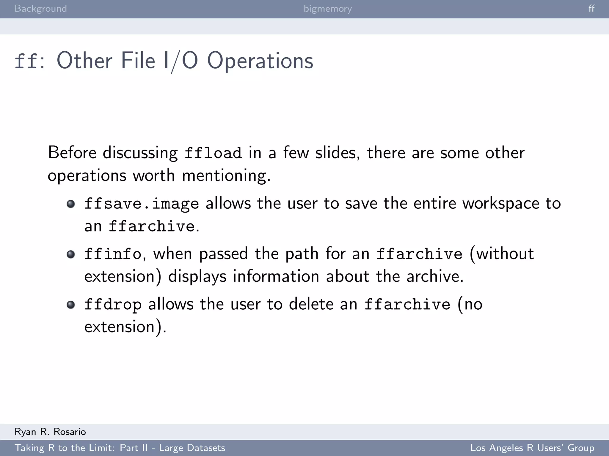 Background                                        bigmemory                            ﬀ




ff: Other File I/O Operations


       Before discussing ffload in a few slides, there are some other
       operations worth mentioning.
               ffsave.image allows the user to save the entire workspace to
               an ffarchive.
               ffinfo, when passed the path for an ffarchive (without
               extension) displays information about the archive.
               ffdrop allows the user to delete an ffarchive (no
               extension).




Ryan R. Rosario
Taking R to the Limit: Part II - Large Datasets                Los Angeles R Users’ Group
 