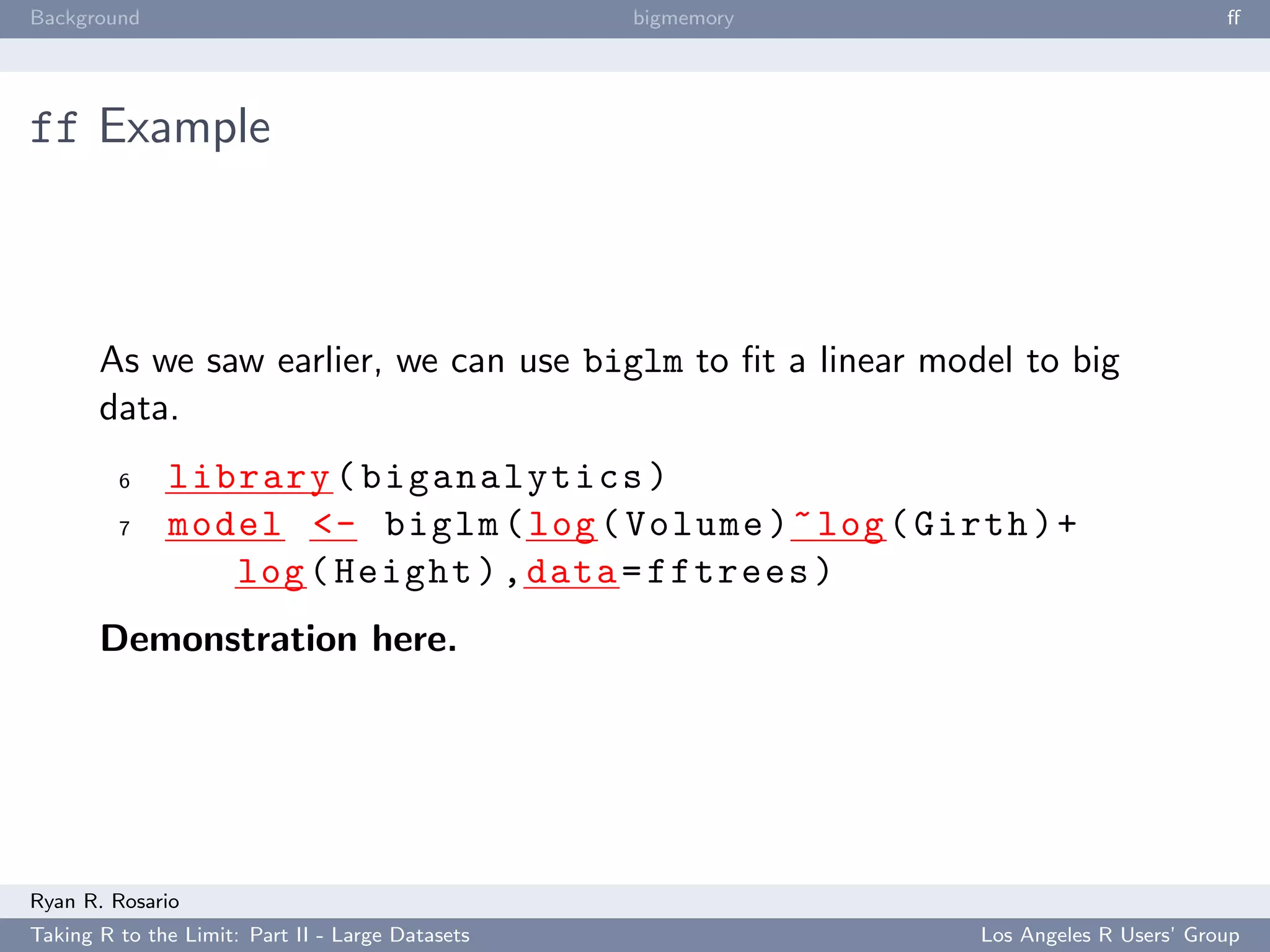 Background                                        bigmemory                           ﬀ




ff Example



       As we saw earlier, we can use biglm to ﬁt a linear model to big
       data.
         6    library ( biganalytics )
         7    model <- biglm ( log ( Volume ) ~ log ( Girth ) +
                 log ( Height ) , data = fftrees )
       Demonstration here.




Ryan R. Rosario
Taking R to the Limit: Part II - Large Datasets               Los Angeles R Users’ Group
 