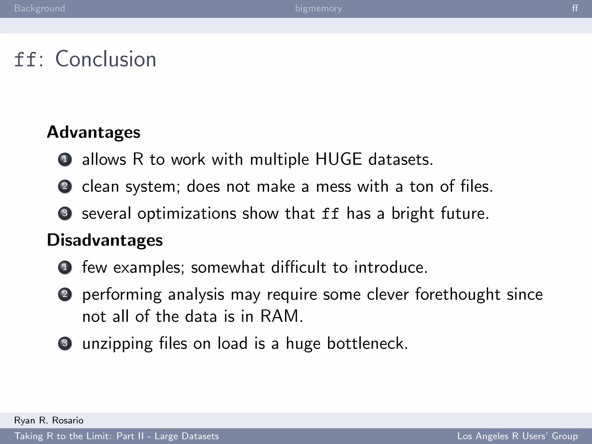 Background                                        bigmemory                              ﬀ




ff: Conclusion


       Advantages
           1   allows R to work with multiple HUGE datasets.
           2   clean system; does not make a mess with a ton of ﬁles.
           3   several optimizations show that ff has a bright future.
       Disadvantages
           1   few examples; somewhat diﬃcult to introduce.
           2   performing analysis may require some clever forethought since
               not all of the data is in RAM.
           3   unzipping ﬁles on load is a huge bottleneck.



Ryan R. Rosario
Taking R to the Limit: Part II - Large Datasets                  Los Angeles R Users’ Group
 