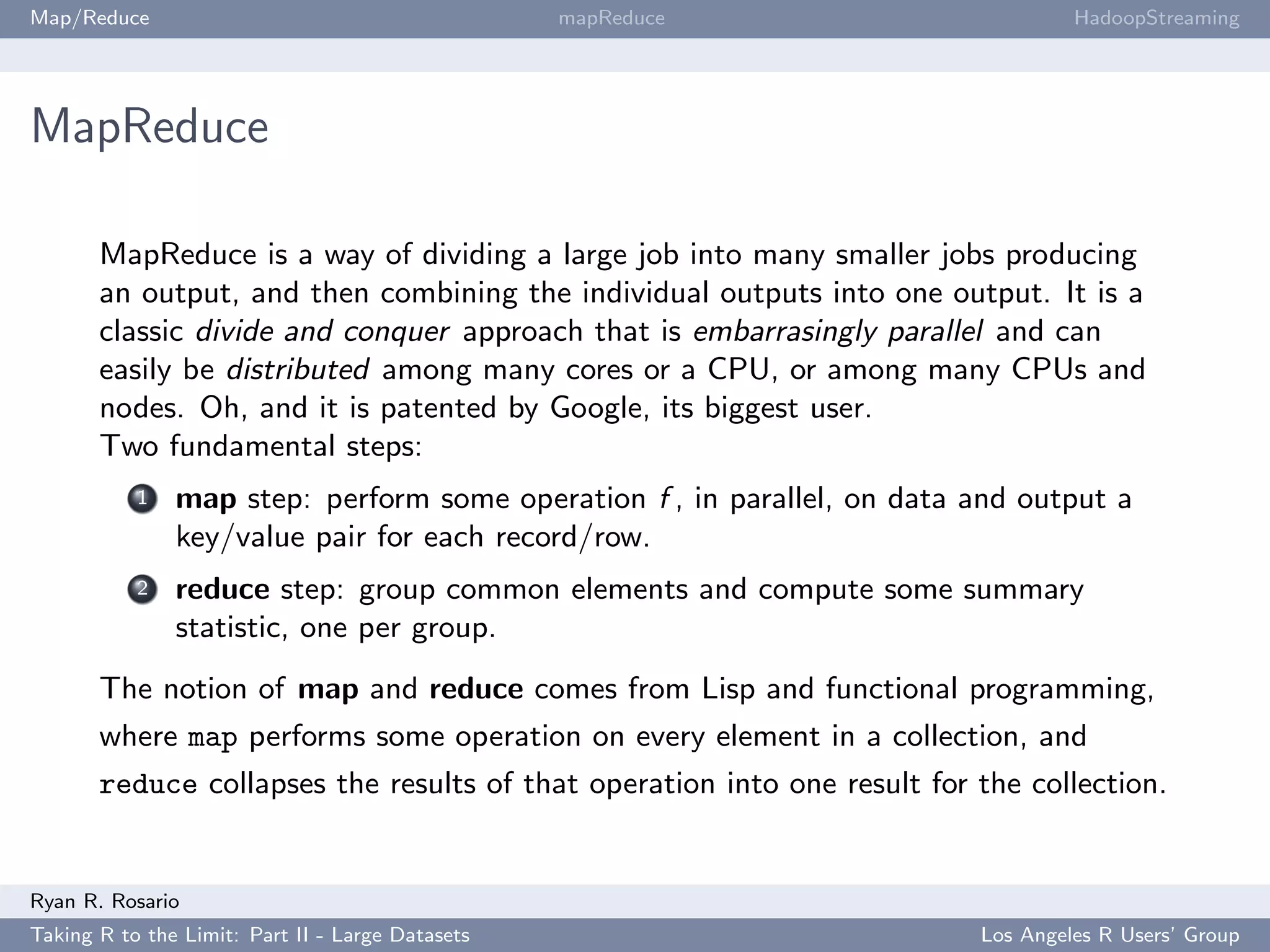 Map/Reduce                                        mapReduce                        HadoopStreaming




MapReduce

       MapReduce is a way of dividing a large job into many smaller jobs producing
       an output, and then combining the individual outputs into one output. It is a
       classic divide and conquer approach that is embarrasingly parallel and can
       easily be distributed among many cores or a CPU, or among many CPUs and
       nodes. Oh, and it is patented by Google, its biggest user.
       Two fundamental steps:
           1   map step: perform some operation f , in parallel, on data and output a
               key/value pair for each record/row.
           2   reduce step: group common elements and compute some summary
               statistic, one per group.
       The notion of map and reduce comes from Lisp and functional programming,
       where map performs some operation on every element in a collection, and
       reduce collapses the results of that operation into one result for the collection.


Ryan R. Rosario
Taking R to the Limit: Part II - Large Datasets                           Los Angeles R Users’ Group
 