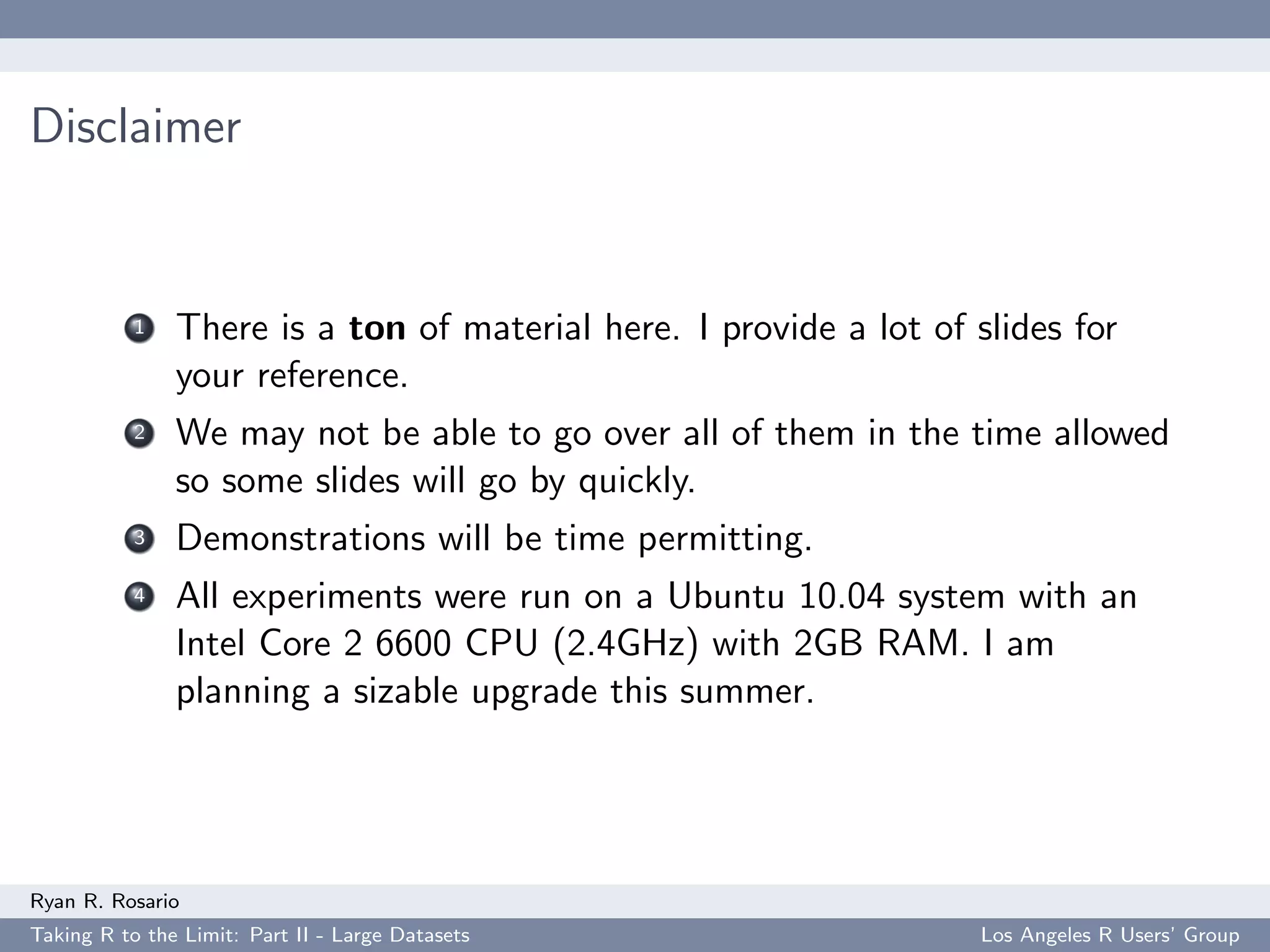 Disclaimer


           1   There is a ton of material here. I provide a lot of slides for
               your reference.
           2   We may not be able to go over all of them in the time allowed
               so some slides will go by quickly.
           3   Demonstrations will be time permitting.
           4   All experiments were run on a Ubuntu 10.04 system with an
               Intel Core 2 6600 CPU (2.4GHz) with 2GB RAM. I am
               planning a sizable upgrade this summer.




Ryan R. Rosario
Taking R to the Limit: Part II - Large Datasets                    Los Angeles R Users’ Group
 