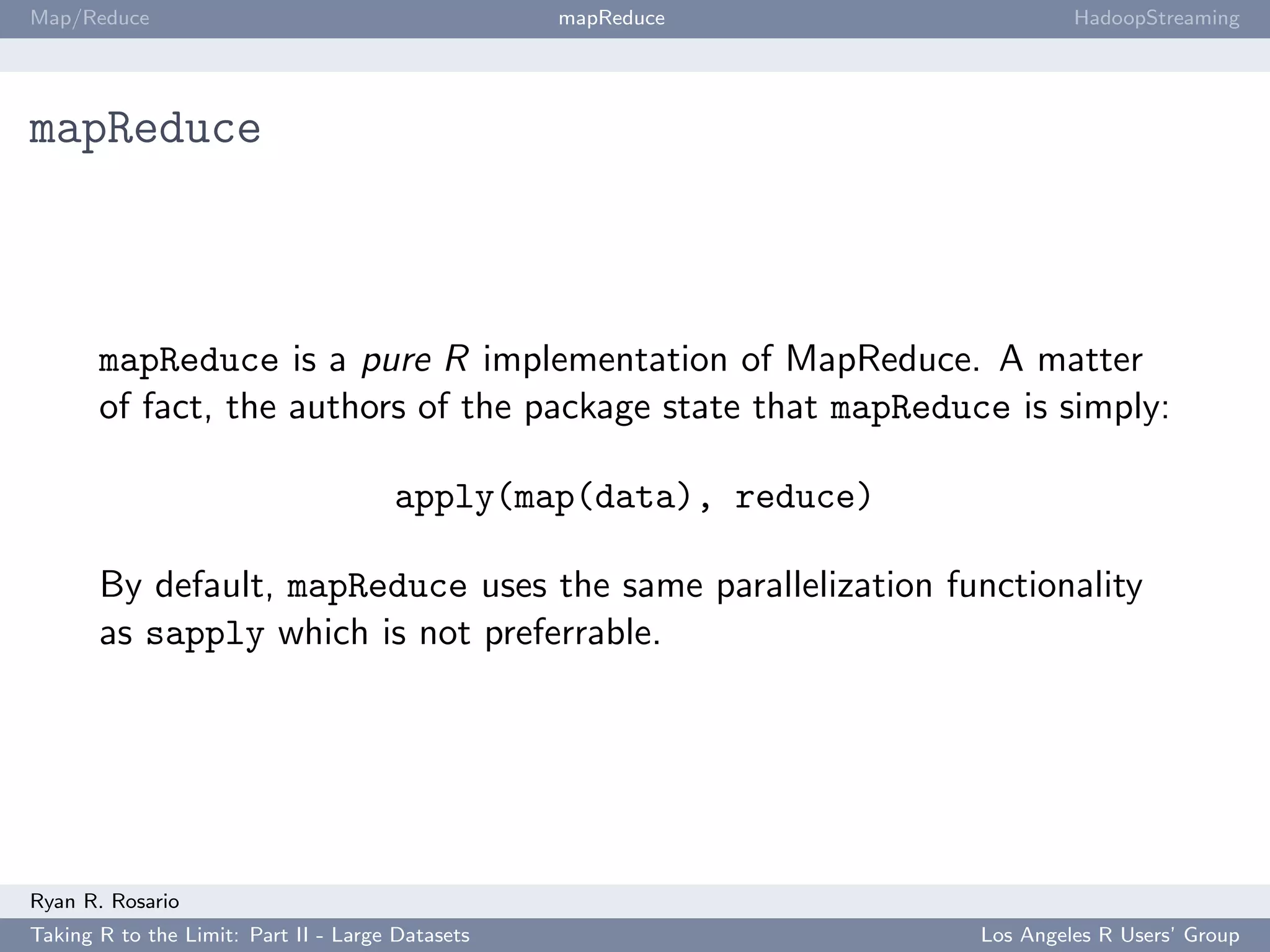Map/Reduce                                        mapReduce               HadoopStreaming




mapReduce



       mapReduce is a pure R implementation of MapReduce. A matter
       of fact, the authors of the package state that mapReduce is simply:

                                      apply(map(data), reduce)

       By default, mapReduce uses the same parallelization functionality
       as sapply which is not preferrable.




Ryan R. Rosario
Taking R to the Limit: Part II - Large Datasets                  Los Angeles R Users’ Group
 