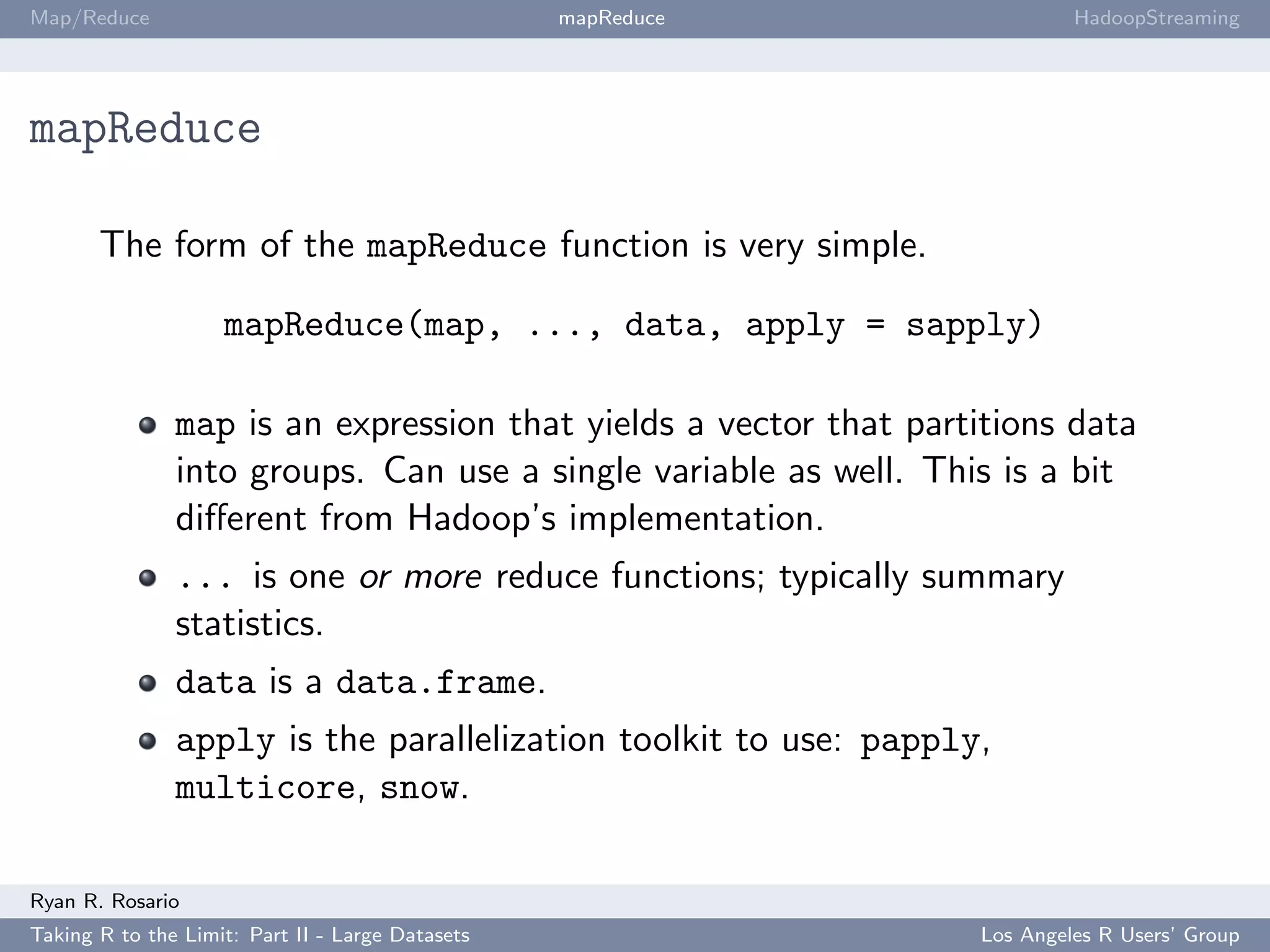 Map/Reduce                                        mapReduce                HadoopStreaming




mapReduce

       The form of the mapReduce function is very simple.

                    mapReduce(map, ..., data, apply = sapply)

               map is an expression that yields a vector that partitions data
               into groups. Can use a single variable as well. This is a bit
               diﬀerent from Hadoop’s implementation.
               ... is one or more reduce functions; typically summary
               statistics.
               data is a data.frame.
               apply is the parallelization toolkit to use: papply,
               multicore, snow.

Ryan R. Rosario
Taking R to the Limit: Part II - Large Datasets                   Los Angeles R Users’ Group
 