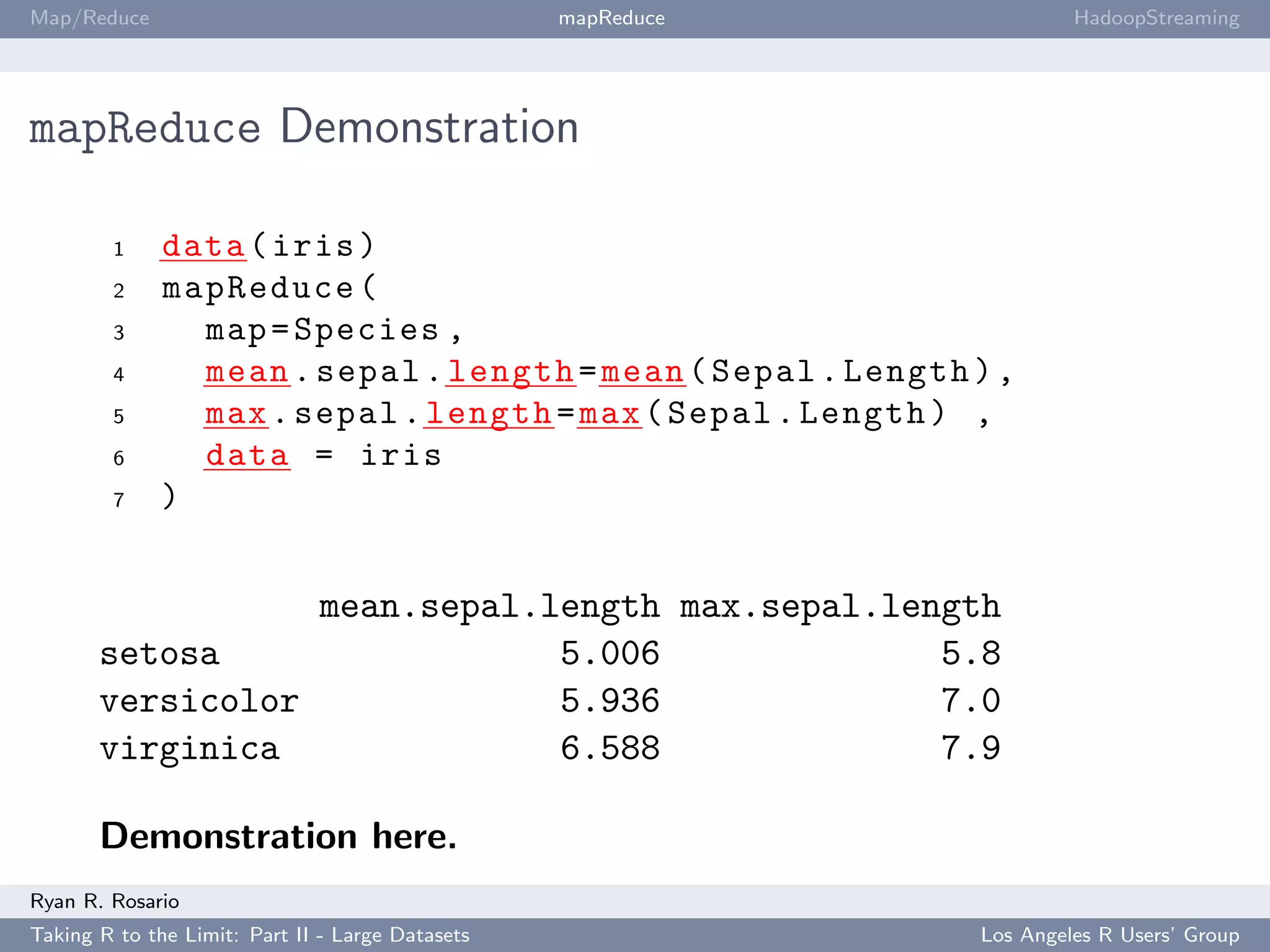 Map/Reduce                                        mapReduce            HadoopStreaming




mapReduce Demonstration

        1     data ( iris )
        2     mapReduce (
        3       map = Species ,
        4       mean . sepal . length = mean ( Sepal . Length ) ,
        5       max . sepal . length = max ( Sepal . Length ) ,
        6       data = iris
        7     )


                              mean.sepal.length max.sepal.length
       setosa                             5.006              5.8
       versicolor                         5.936              7.0
       virginica                          6.588              7.9

       Demonstration here.
Ryan R. Rosario
Taking R to the Limit: Part II - Large Datasets               Los Angeles R Users’ Group
 