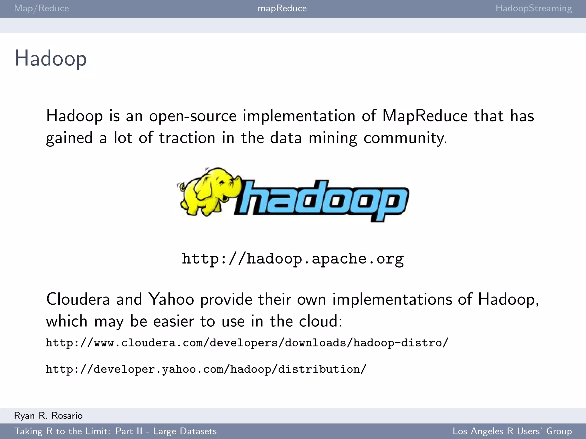 Map/Reduce                                        mapReduce                   HadoopStreaming




Hadoop

       Hadoop is an open-source implementation of MapReduce that has
       gained a lot of traction in the data mining community.




                                      http://hadoop.apache.org

       Cloudera and Yahoo provide their own implementations of Hadoop,
       which may be easier to use in the cloud:
       http://www.cloudera.com/developers/downloads/hadoop-distro/

       http://developer.yahoo.com/hadoop/distribution/


Ryan R. Rosario
Taking R to the Limit: Part II - Large Datasets                      Los Angeles R Users’ Group
 