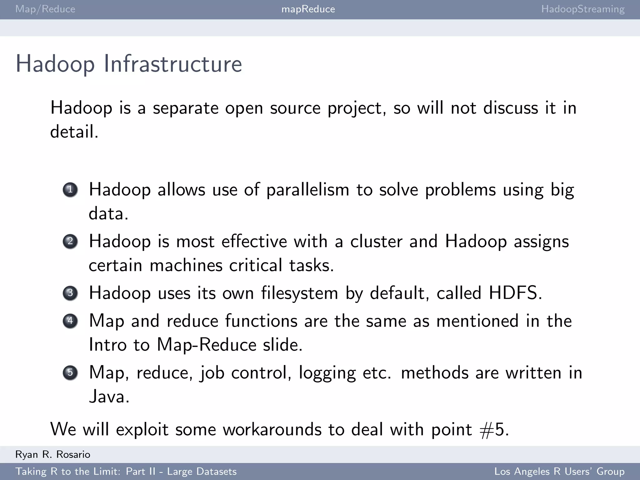 Map/Reduce                                        mapReduce               HadoopStreaming




Hadoop Infrastructure
       Hadoop is a separate open source project, so will not discuss it in
       detail.

           1   Hadoop allows use of parallelism to solve problems using big
               data.
           2   Hadoop is most eﬀective with a cluster and Hadoop assigns
               certain machines critical tasks.
           3   Hadoop uses its own ﬁlesystem by default, called HDFS.
           4   Map and reduce functions are the same as mentioned in the
               Intro to Map-Reduce slide.
           5   Map, reduce, job control, logging etc. methods are written in
               Java.
       We will exploit some workarounds to deal with point #5.
Ryan R. Rosario
Taking R to the Limit: Part II - Large Datasets                  Los Angeles R Users’ Group
 