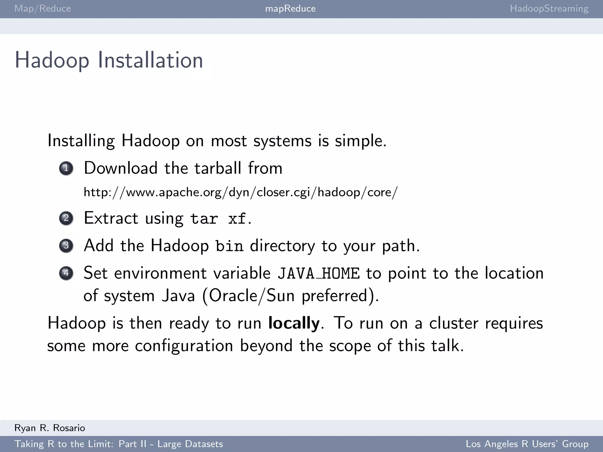 Map/Reduce                                        mapReduce                 HadoopStreaming




Hadoop Installation


       Installing Hadoop on most systems is simple.
           1   Download the tarball from
               http://www.apache.org/dyn/closer.cgi/hadoop/core/
           2   Extract using tar xf.
           3   Add the Hadoop bin directory to your path.
           4   Set environment variable JAVA HOME to point to the location
               of system Java (Oracle/Sun preferred).
       Hadoop is then ready to run locally. To run on a cluster requires
       some more conﬁguration beyond the scope of this talk.



Ryan R. Rosario
Taking R to the Limit: Part II - Large Datasets                    Los Angeles R Users’ Group
 