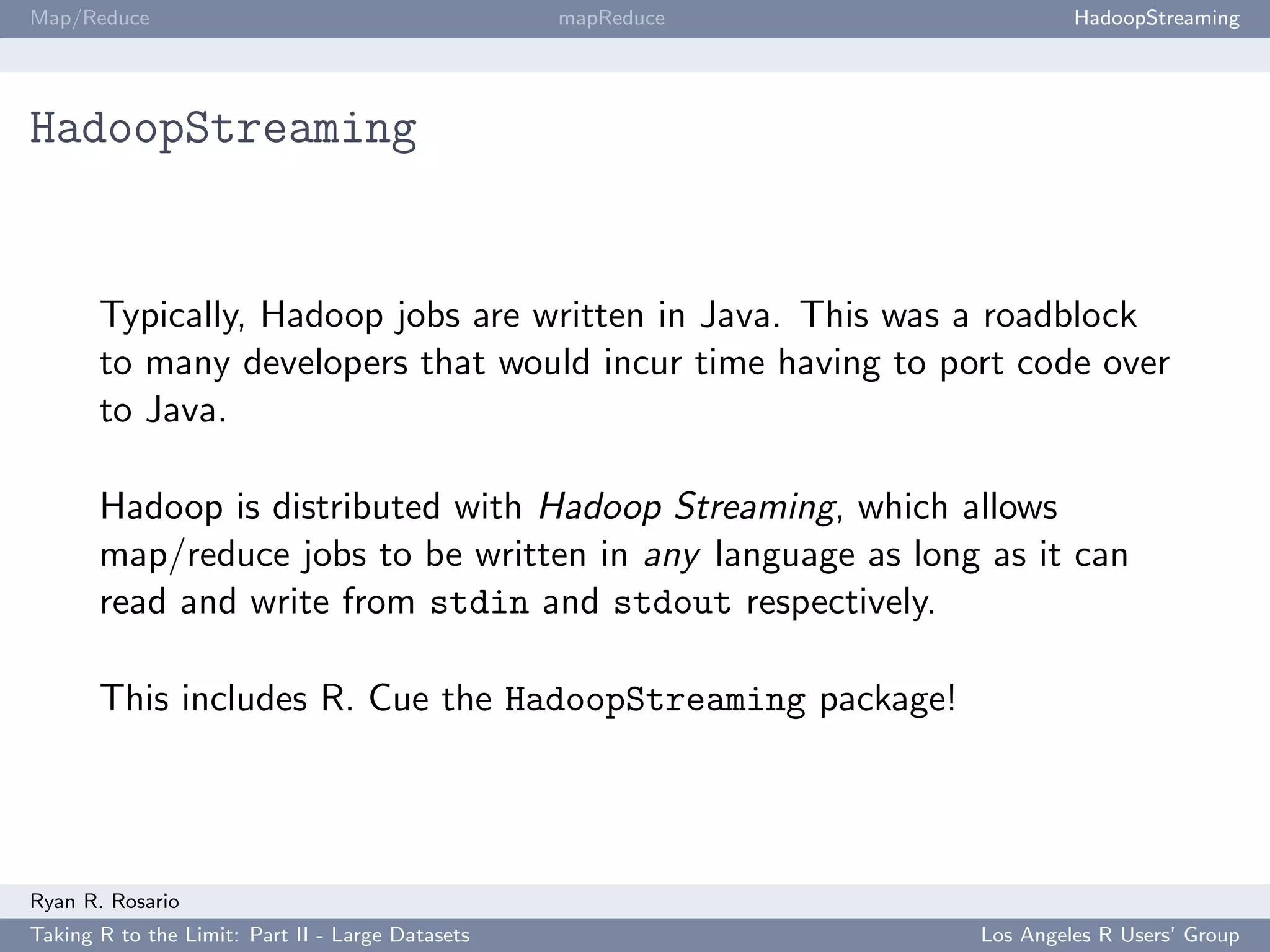 Map/Reduce                                        mapReduce            HadoopStreaming




HadoopStreaming


       Typically, Hadoop jobs are written in Java. This was a roadblock
       to many developers that would incur time having to port code over
       to Java.

       Hadoop is distributed with Hadoop Streaming, which allows
       map/reduce jobs to be written in any language as long as it can
       read and write from stdin and stdout respectively.

       This includes R. Cue the HadoopStreaming package!




Ryan R. Rosario
Taking R to the Limit: Part II - Large Datasets               Los Angeles R Users’ Group
 
