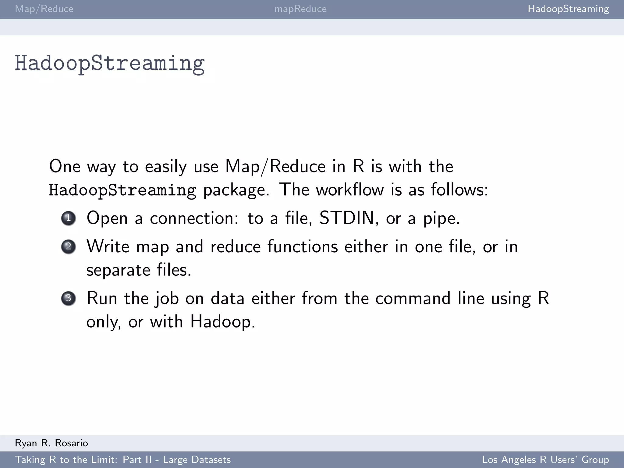 Map/Reduce                                        mapReduce               HadoopStreaming




HadoopStreaming



       One way to easily use Map/Reduce in R is with the
       HadoopStreaming package. The workﬂow is as follows:
           1   Open a connection: to a ﬁle, STDIN, or a pipe.
           2   Write map and reduce functions either in one ﬁle, or in
               separate ﬁles.
           3   Run the job on data either from the command line using R
               only, or with Hadoop.




Ryan R. Rosario
Taking R to the Limit: Part II - Large Datasets                  Los Angeles R Users’ Group
 