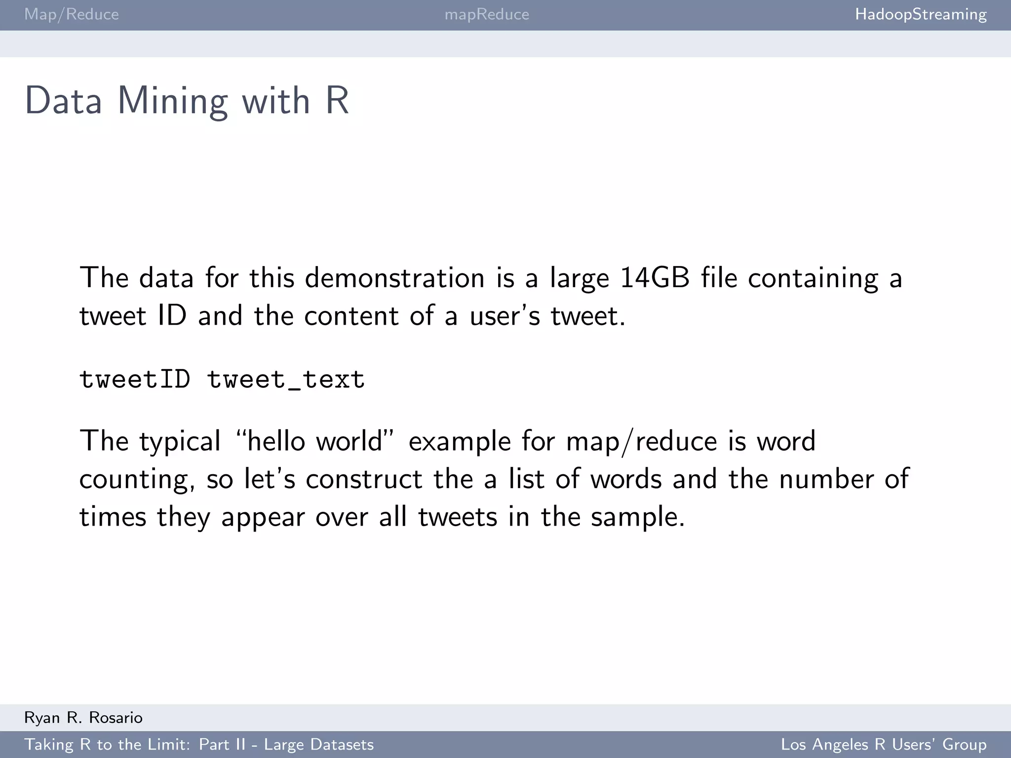 Map/Reduce                                        mapReduce            HadoopStreaming




Data Mining with R



       The data for this demonstration is a large 14GB ﬁle containing a
       tweet ID and the content of a user’s tweet.

       tweetID tweet_text

       The typical “hello world” example for map/reduce is word
       counting, so let’s construct the a list of words and the number of
       times they appear over all tweets in the sample.




Ryan R. Rosario
Taking R to the Limit: Part II - Large Datasets               Los Angeles R Users’ Group
 