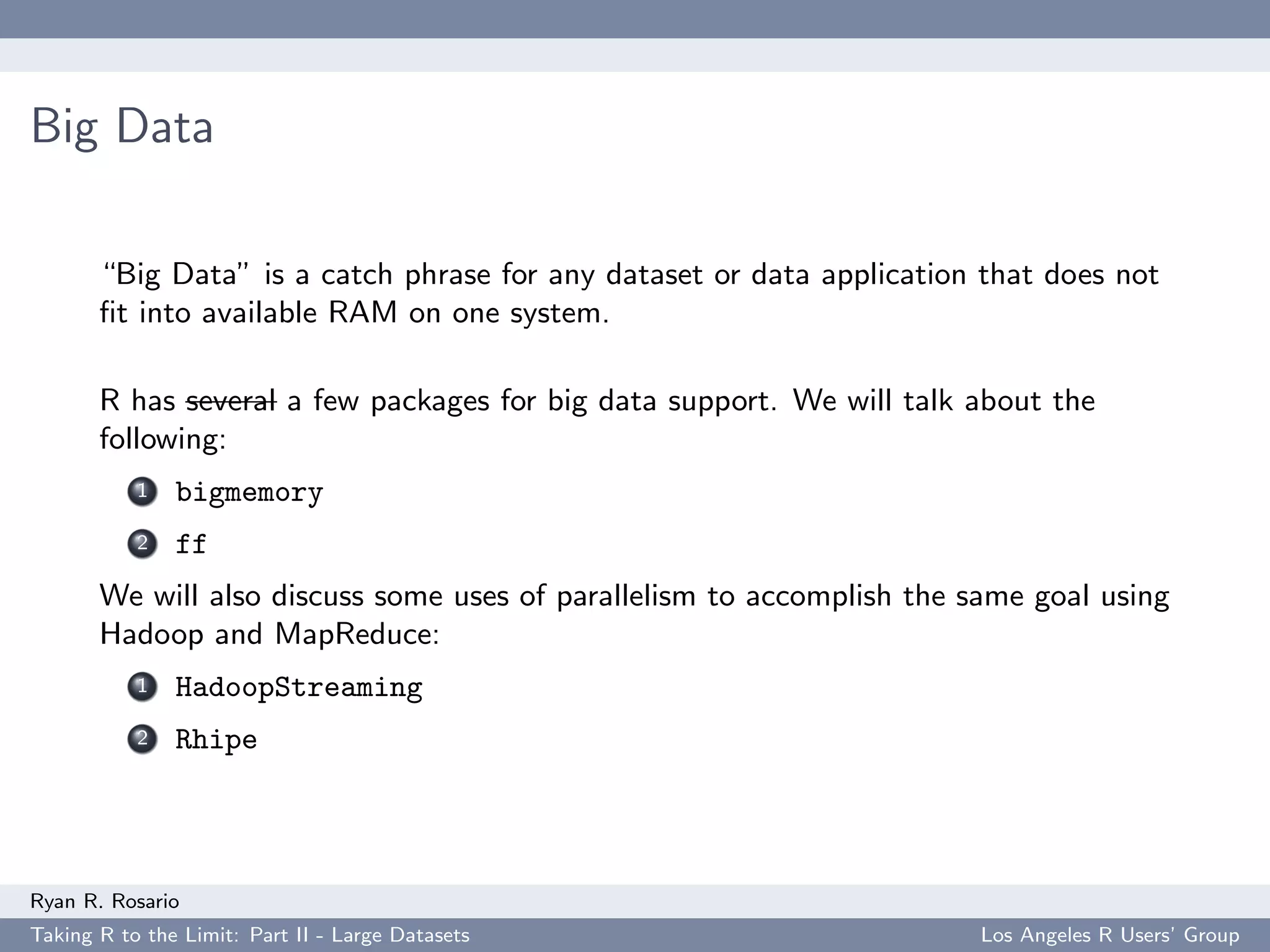 Big Data

       “Big Data” is a catch phrase for any dataset or data application that does not
       ﬁt into available RAM on one system.

       R has several a few packages for big data support. We will talk about the
       following:
           1   bigmemory
           2   ff
       We will also discuss some uses of parallelism to accomplish the same goal using
       Hadoop and MapReduce:
           1   HadoopStreaming
           2   Rhipe




Ryan R. Rosario
Taking R to the Limit: Part II - Large Datasets                         Los Angeles R Users’ Group
 