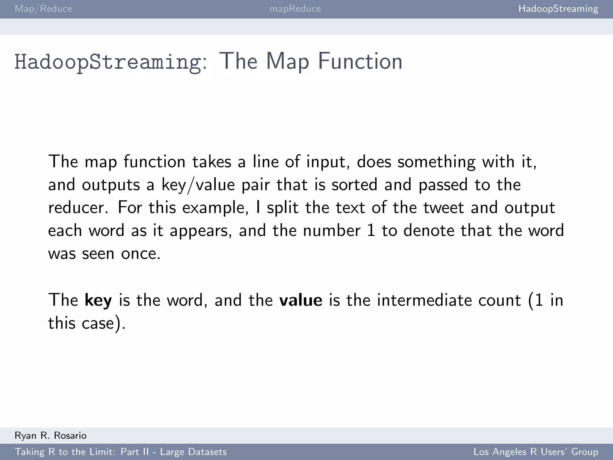 Map/Reduce                                        mapReduce            HadoopStreaming




HadoopStreaming: The Map Function



       The map function takes a line of input, does something with it,
       and outputs a key/value pair that is sorted and passed to the
       reducer. For this example, I split the text of the tweet and output
       each word as it appears, and the number 1 to denote that the word
       was seen once.

       The key is the word, and the value is the intermediate count (1 in
       this case).




Ryan R. Rosario
Taking R to the Limit: Part II - Large Datasets               Los Angeles R Users’ Group
 