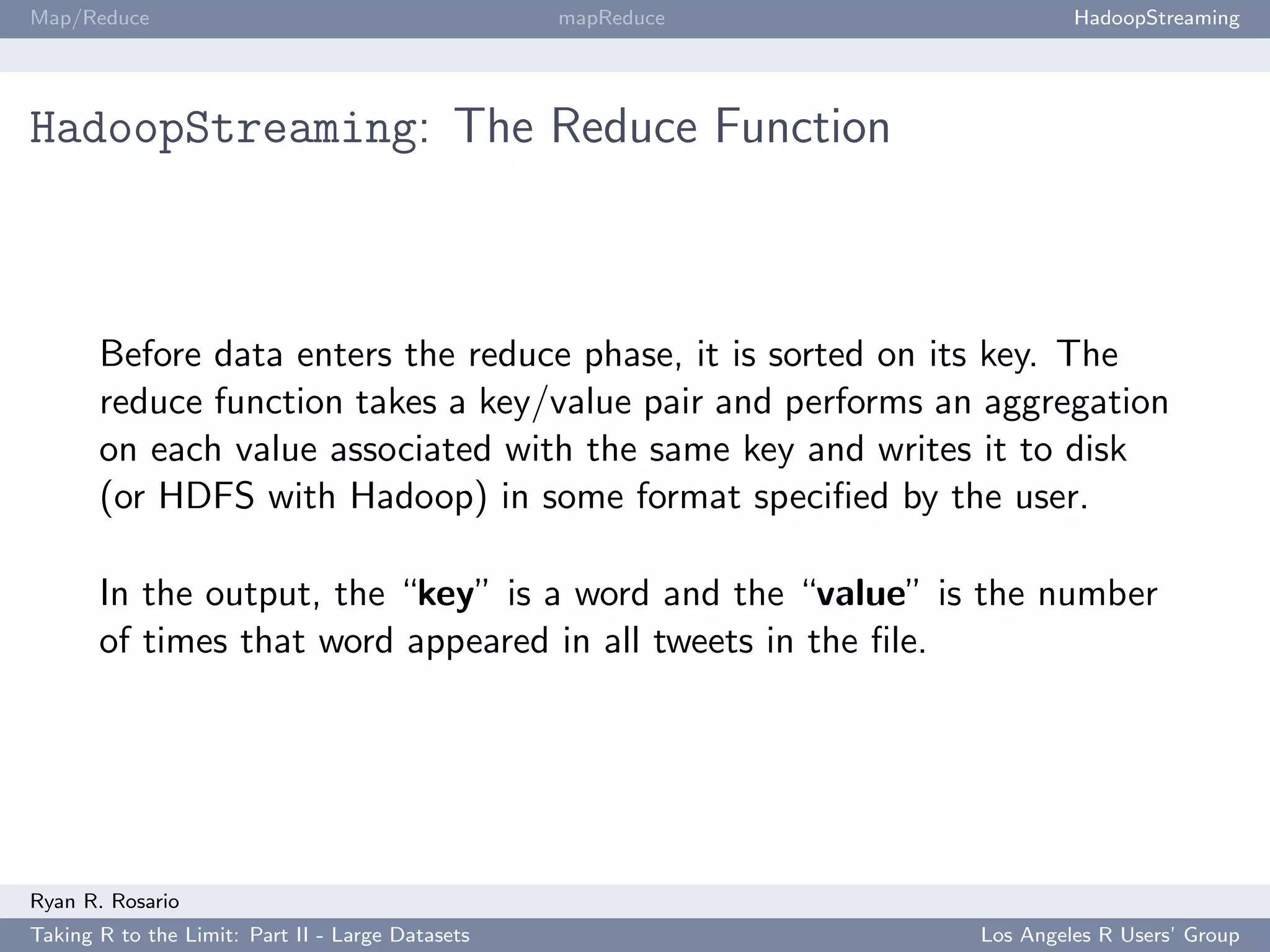 Map/Reduce                                        mapReduce            HadoopStreaming




HadoopStreaming: The Reduce Function



       Before data enters the reduce phase, it is sorted on its key. The
       reduce function takes a key/value pair and performs an aggregation
       on each value associated with the same key and writes it to disk
       (or HDFS with Hadoop) in some format speciﬁed by the user.

       In the output, the “key” is a word and the “value” is the number
       of times that word appeared in all tweets in the ﬁle.




Ryan R. Rosario
Taking R to the Limit: Part II - Large Datasets               Los Angeles R Users’ Group
 