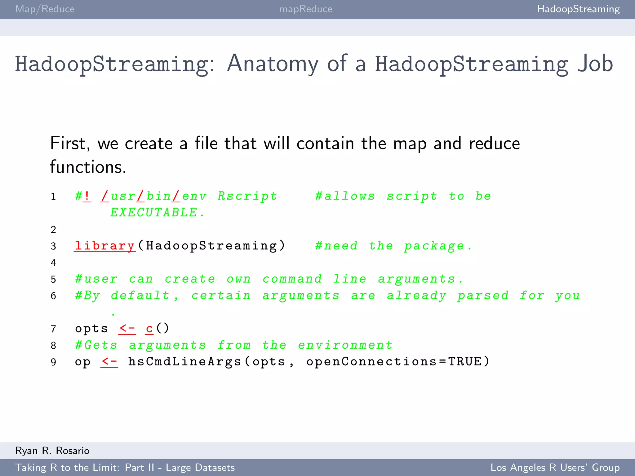 Map/Reduce                                        mapReduce                            HadoopStreaming




HadoopStreaming: Anatomy of a HadoopStreaming Job


       First, we create a ﬁle that will contain the map and reduce
       functions.
       1    # ! / usr / bin / env Rscript              # allows script to be
                  EXECUTABLE .
       2
       3     library ( Ha do o pS tr ea m in g )       # need the package .
       4
       5    # user can create own command line a r g u m e n t s .
       6    # By default , certain a r g u m e n t s are already parsed for you
                 .
       7    opts <- c ()
       8    # Gets a r g u m e n t s from the e n v i r o n m e n t
       9    op <- hsCmdLineArgs ( opts , op en Co n ne ct io n s = TRUE )




Ryan R. Rosario
Taking R to the Limit: Part II - Large Datasets                               Los Angeles R Users’ Group
 