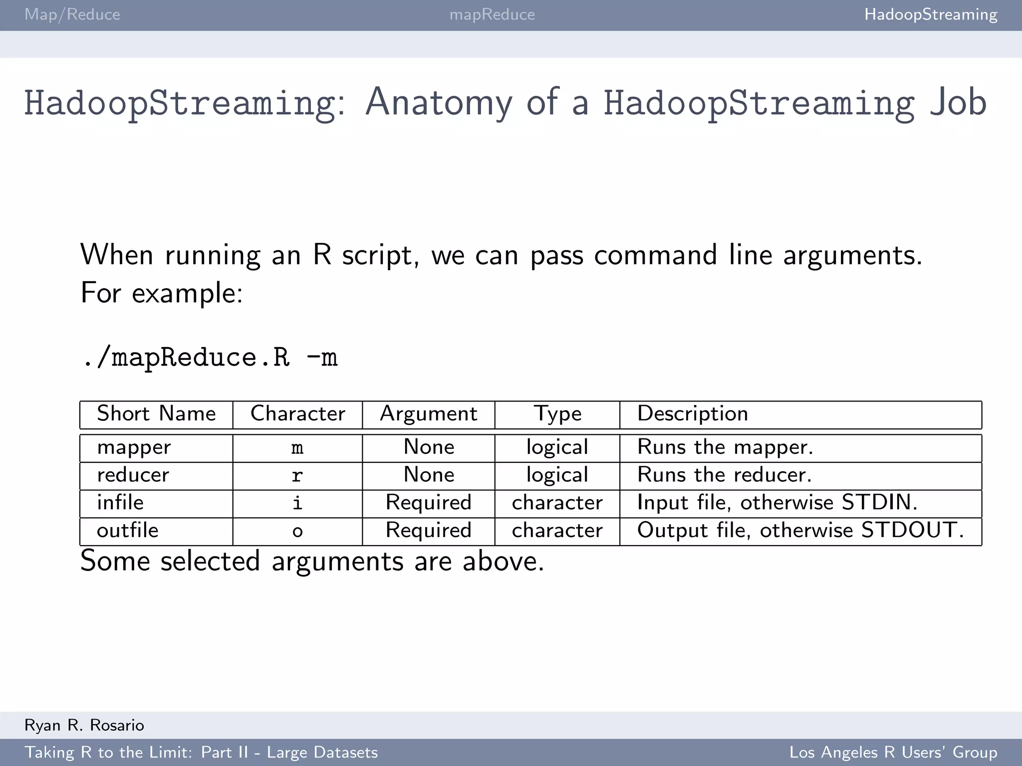 Map/Reduce                                             mapReduce                               HadoopStreaming




HadoopStreaming: Anatomy of a HadoopStreaming Job


       When running an R script, we can pass command line arguments.
       For example:

       ./mapReduce.R -m
         Short Name          Character            Argument     Type      Description
         mapper                 m                   None      logical    Runs the mapper.
         reducer                r                   None      logical    Runs the reducer.
         inﬁle                  i                 Required   character   Input ﬁle, otherwise STDIN.
         outﬁle                 o                 Required   character   Output ﬁle, otherwise STDOUT.
       Some selected arguments are above.




Ryan R. Rosario
Taking R to the Limit: Part II - Large Datasets                                       Los Angeles R Users’ Group
 