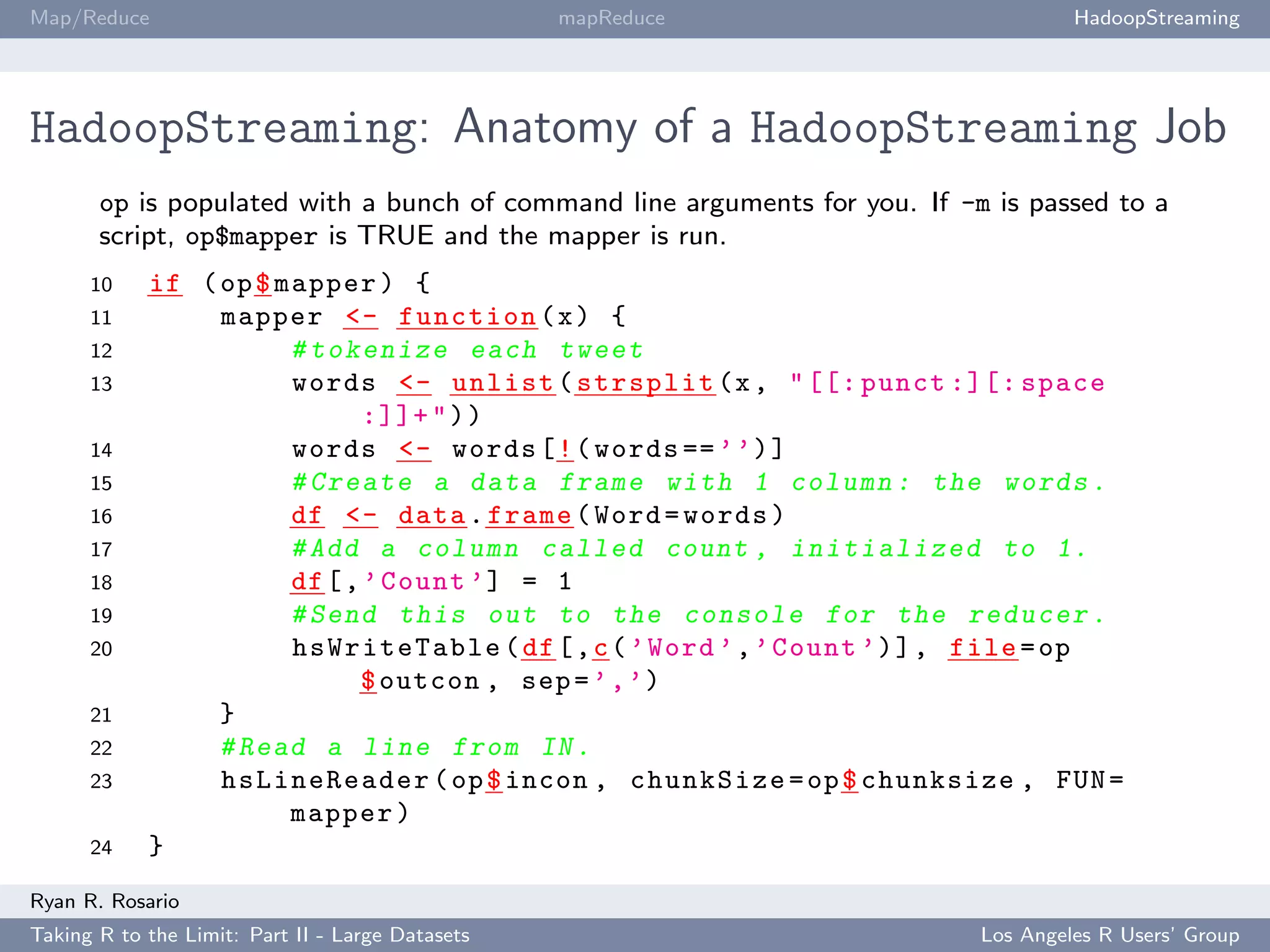 Map/Reduce                                        mapReduce                          HadoopStreaming




HadoopStreaming: Anatomy of a HadoopStreaming Job
       op is populated with a bunch of command line arguments for you. If -m is passed to a
       script, op$mapper is TRUE and the mapper is run.
      10    if ( op $ mapper ) {
      11         mapper <- function ( x ) {
      12               # t o k e n i z e each tweet
      13               words <- unlist ( strsplit (x , " [[: punct :][: space
                               :]]+ " ) )
      14               words <- words [ ! ( words == ’ ’) ]
      15               # Create a data frame with 1 column : the words .
      16               df <- data . frame ( Word = words )
      17               # Add a column called count , i n i t i a l i z e d to 1.
      18               df [ , ’ Count ’] = 1
      19               # Send this out to the console for the reducer .
      20               hsWriteTable ( df [ , c ( ’ Word ’ , ’ Count ’) ] , file = op
                              $ outcon , sep = ’ , ’)
      21         }
      22         # Read a line from IN .
      23         hsLineReader ( op $ incon , chunkSize = op $ chunksize , FUN =
                       mapper )
      24    }
Ryan R. Rosario
Taking R to the Limit: Part II - Large Datasets                             Los Angeles R Users’ Group
 