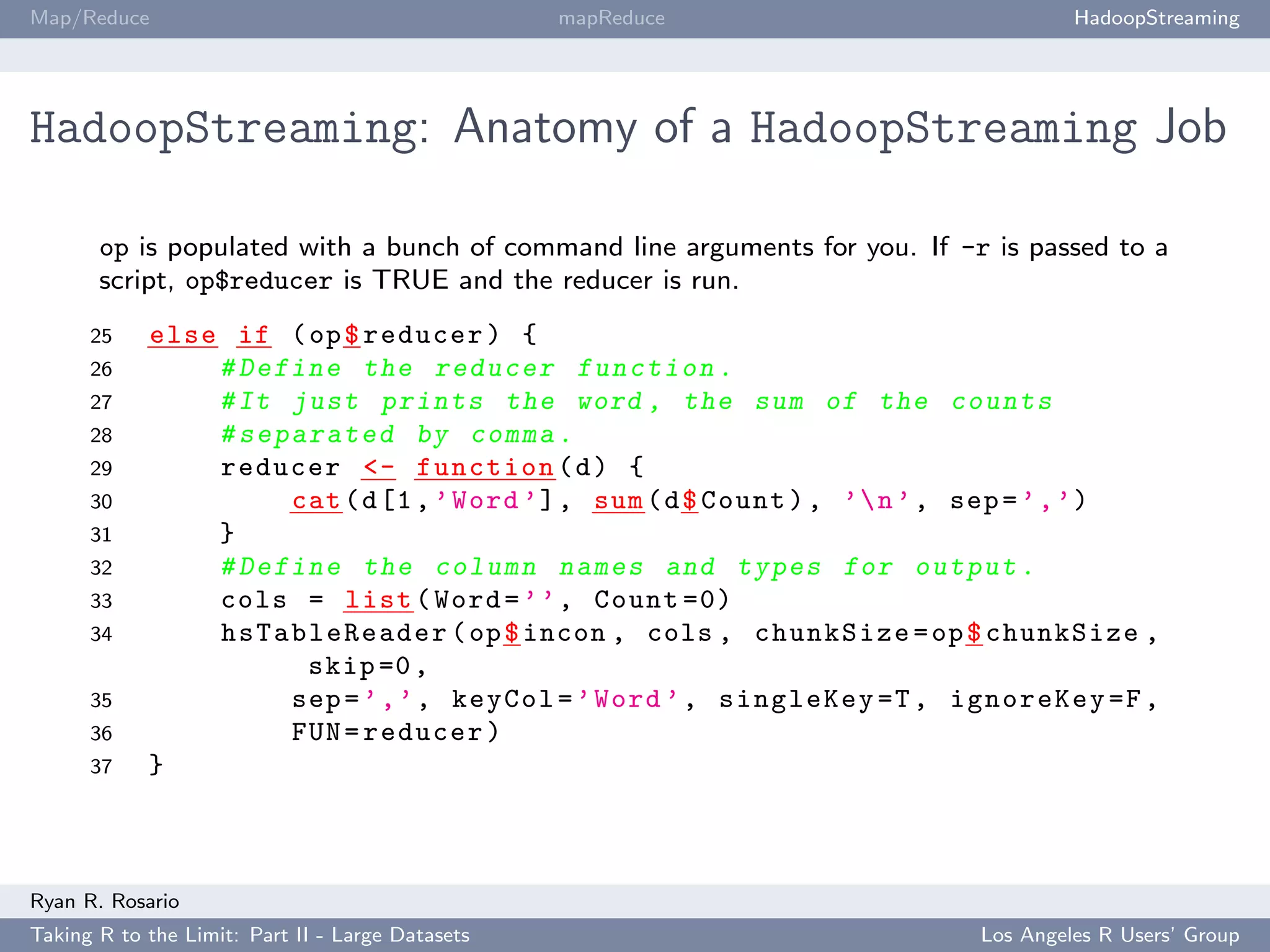 Map/Reduce                                        mapReduce                          HadoopStreaming




HadoopStreaming: Anatomy of a HadoopStreaming Job

       op is populated with a bunch of command line arguments for you. If -r is passed to a
       script, op$reducer is TRUE and the reducer is run.
      25    else if ( op $ reducer ) {
      26        # Define the reducer f u n c t i o n .
      27        # It just prints the word , the sum of the counts
      28        # s e p a r a t e d by comma .
      29        reducer <- function ( d ) {
      30                cat ( d [1 , ’ Word ’] , sum ( d $ Count ) , ’ n ’ , sep = ’ , ’)
      31        }
      32        # Define the column names and types for output .
      33        cols = list ( Word = ’ ’ , Count =0)
      34        hsTableReader ( op $ incon , cols , chunkSize = op $ chunkSize ,
                          skip =0 ,
      35                sep = ’ , ’ , keyCol = ’ Word ’ , singleKey =T , ignoreKey =F ,
      36                FUN = reducer )
      37    }



Ryan R. Rosario
Taking R to the Limit: Part II - Large Datasets                             Los Angeles R Users’ Group
 