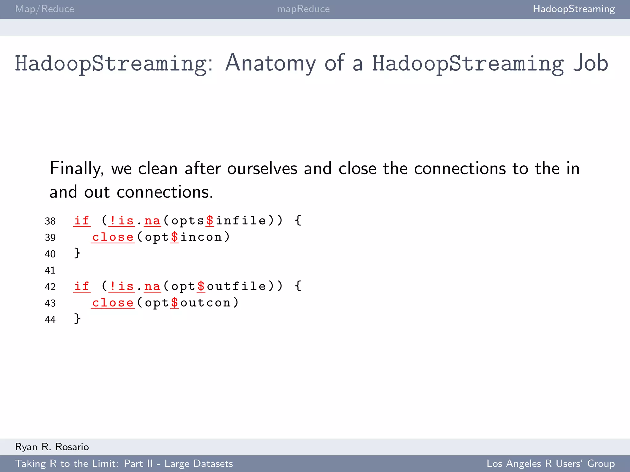 Map/Reduce                                        mapReduce             HadoopStreaming




HadoopStreaming: Anatomy of a HadoopStreaming Job



       Finally, we clean after ourselves and close the connections to the in
       and out connections.
      38    if ( ! is . na ( opts $ infile ) ) {
      39      close ( opt $ incon )
      40    }
      41
      42    if ( ! is . na ( opt $ outfile ) ) {
      43      close ( opt $ outcon )
      44    }




Ryan R. Rosario
Taking R to the Limit: Part II - Large Datasets                Los Angeles R Users’ Group
 