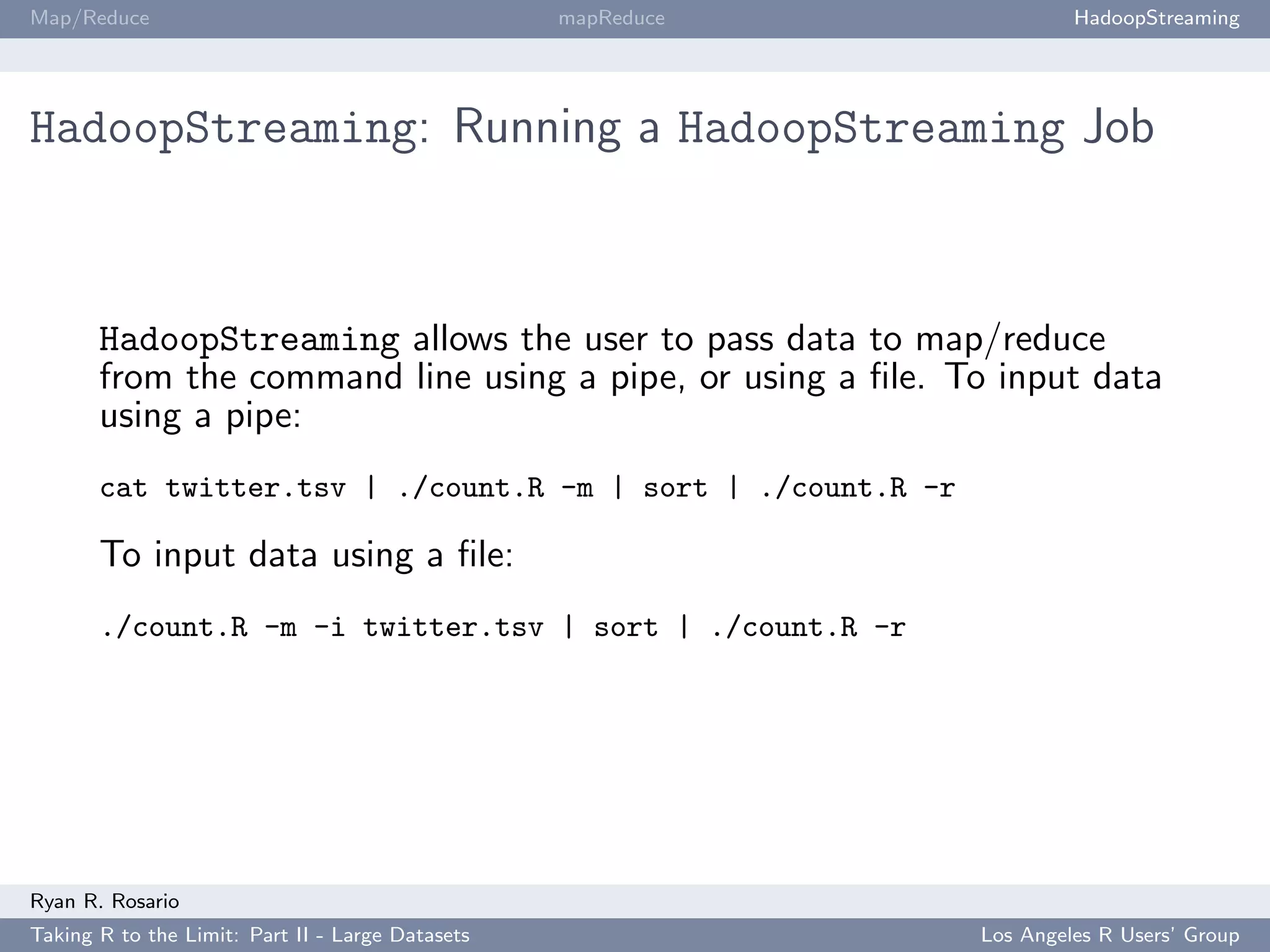 Map/Reduce                                        mapReduce            HadoopStreaming




HadoopStreaming: Running a HadoopStreaming Job



       HadoopStreaming allows the user to pass data to map/reduce
       from the command line using a pipe, or using a ﬁle. To input data
       using a pipe:
       cat twitter.tsv | ./count.R -m | sort | ./count.R -r

       To input data using a ﬁle:
       ./count.R -m -i twitter.tsv | sort | ./count.R -r




Ryan R. Rosario
Taking R to the Limit: Part II - Large Datasets               Los Angeles R Users’ Group
 