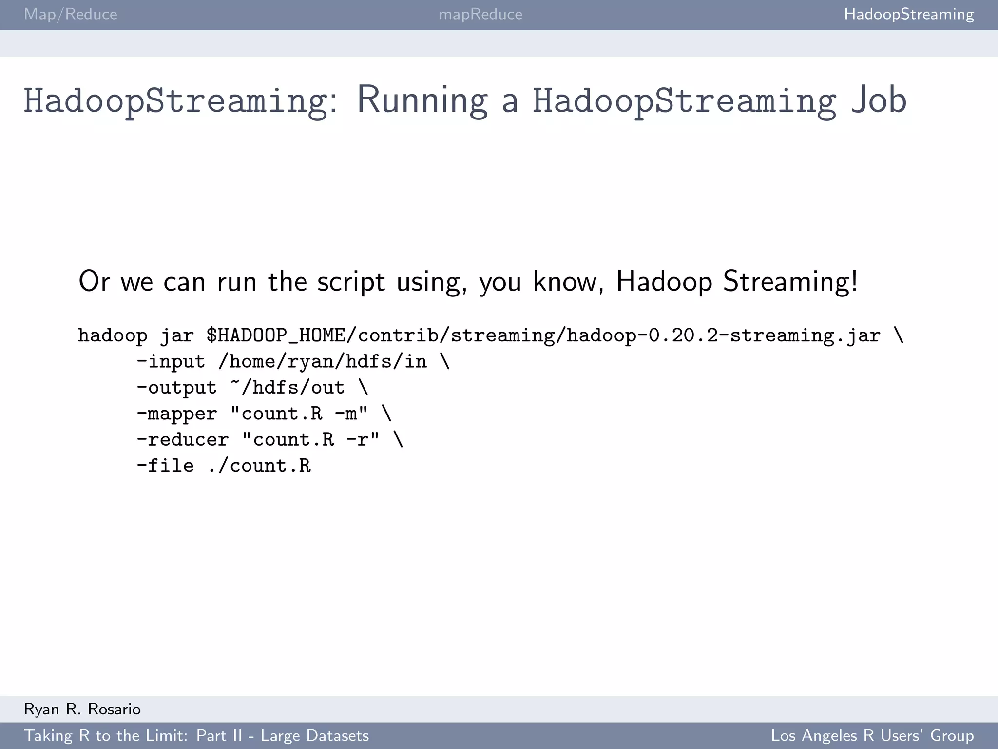 Map/Reduce                                        mapReduce                HadoopStreaming




HadoopStreaming: Running a HadoopStreaming Job



       Or we can run the script using, you know, Hadoop Streaming!
       hadoop jar $HADOOP_HOME/contrib/streaming/hadoop-0.20.2-streaming.jar 
            -input /home/ryan/hdfs/in 
            -output ~/hdfs/out 
            -mapper "count.R -m" 
            -reducer "count.R -r" 
            -file ./count.R




Ryan R. Rosario
Taking R to the Limit: Part II - Large Datasets                   Los Angeles R Users’ Group
 