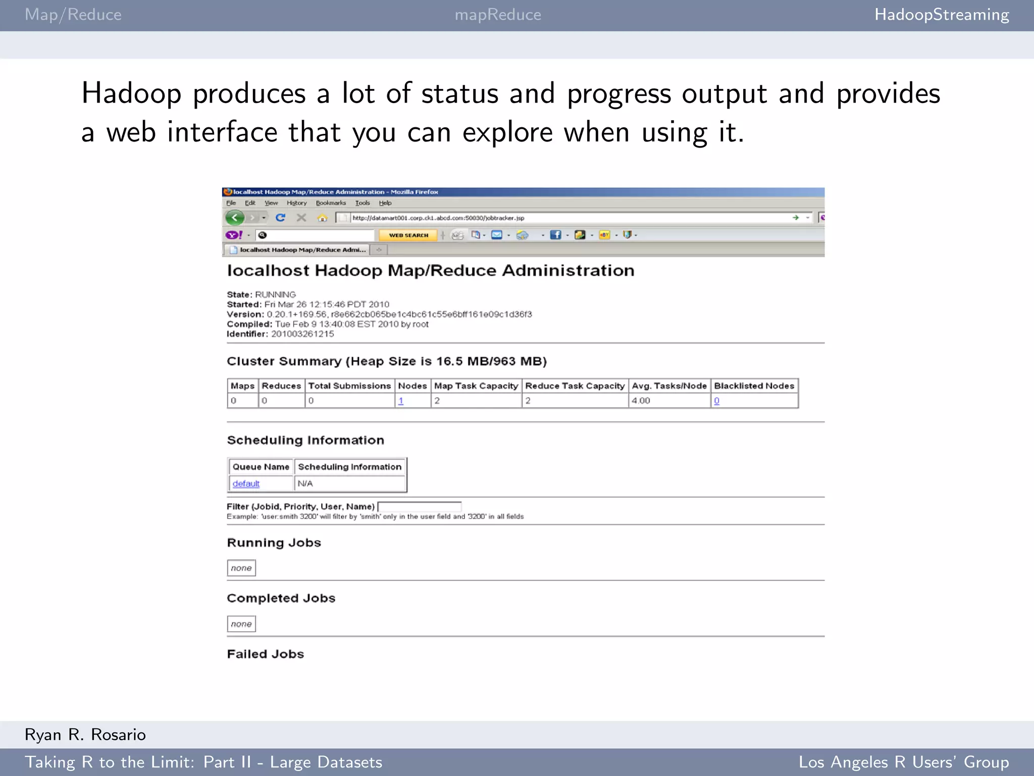 Map/Reduce                                        mapReduce            HadoopStreaming



       Hadoop produces a lot of status and progress output and provides
       a web interface that you can explore when using it.




Ryan R. Rosario
Taking R to the Limit: Part II - Large Datasets               Los Angeles R Users’ Group
 