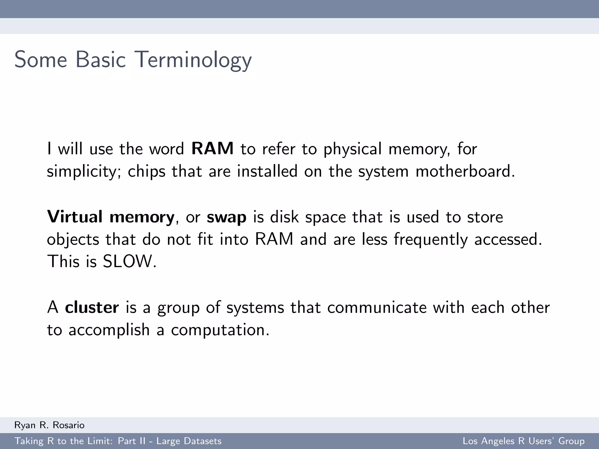 Some Basic Terminology


       I will use the word RAM to refer to physical memory, for
       simplicity; chips that are installed on the system motherboard.

       Virtual memory, or swap is disk space that is used to store
       objects that do not ﬁt into RAM and are less frequently accessed.
       This is SLOW.

       A cluster is a group of systems that communicate with each other
       to accomplish a computation.




Ryan R. Rosario
Taking R to the Limit: Part II - Large Datasets               Los Angeles R Users’ Group
 