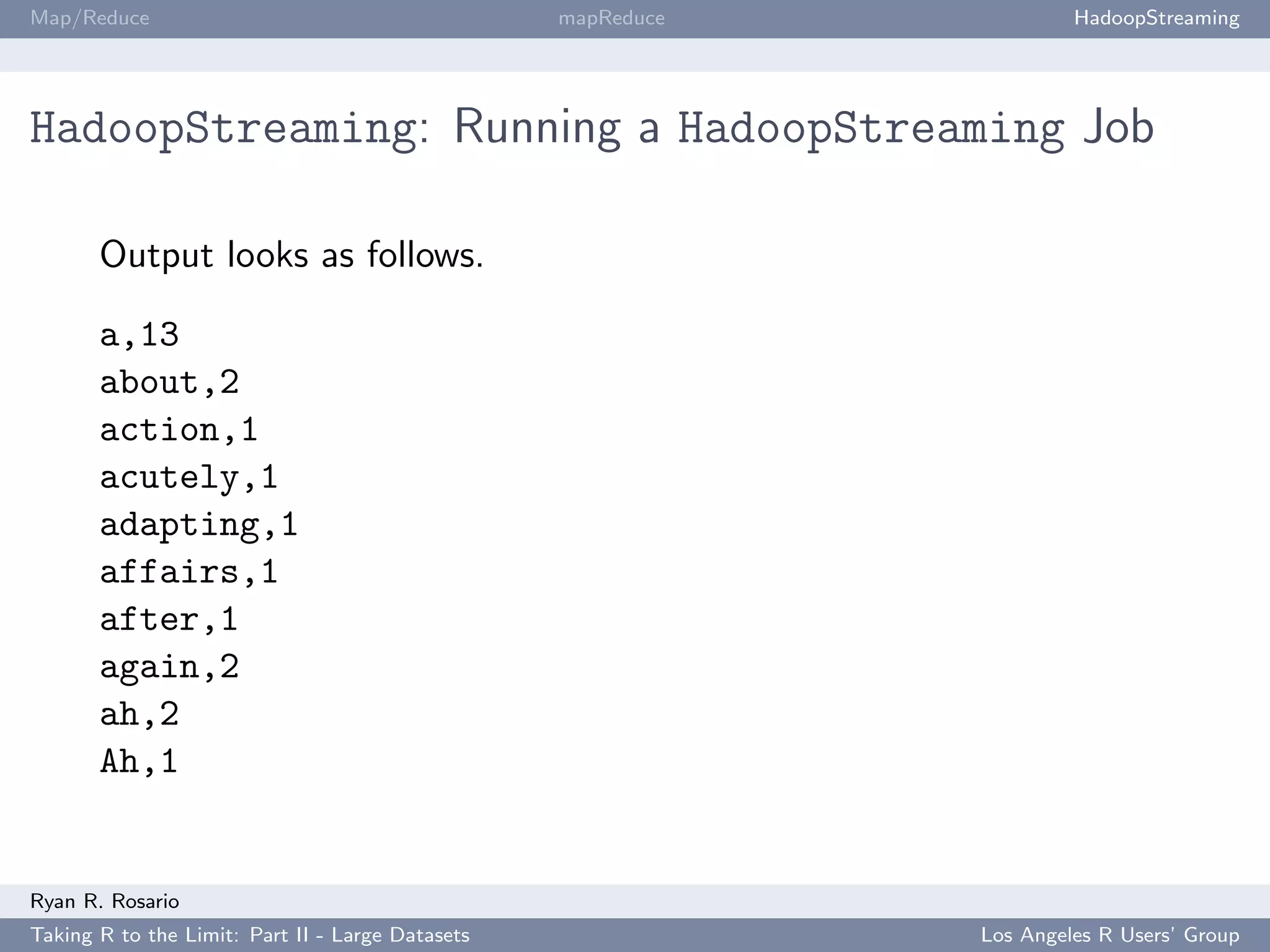 Map/Reduce                                        mapReduce            HadoopStreaming




HadoopStreaming: Running a HadoopStreaming Job

       Output looks as follows.

       a,13
       about,2
       action,1
       acutely,1
       adapting,1
       affairs,1
       after,1
       again,2
       ah,2
       Ah,1


Ryan R. Rosario
Taking R to the Limit: Part II - Large Datasets               Los Angeles R Users’ Group
 