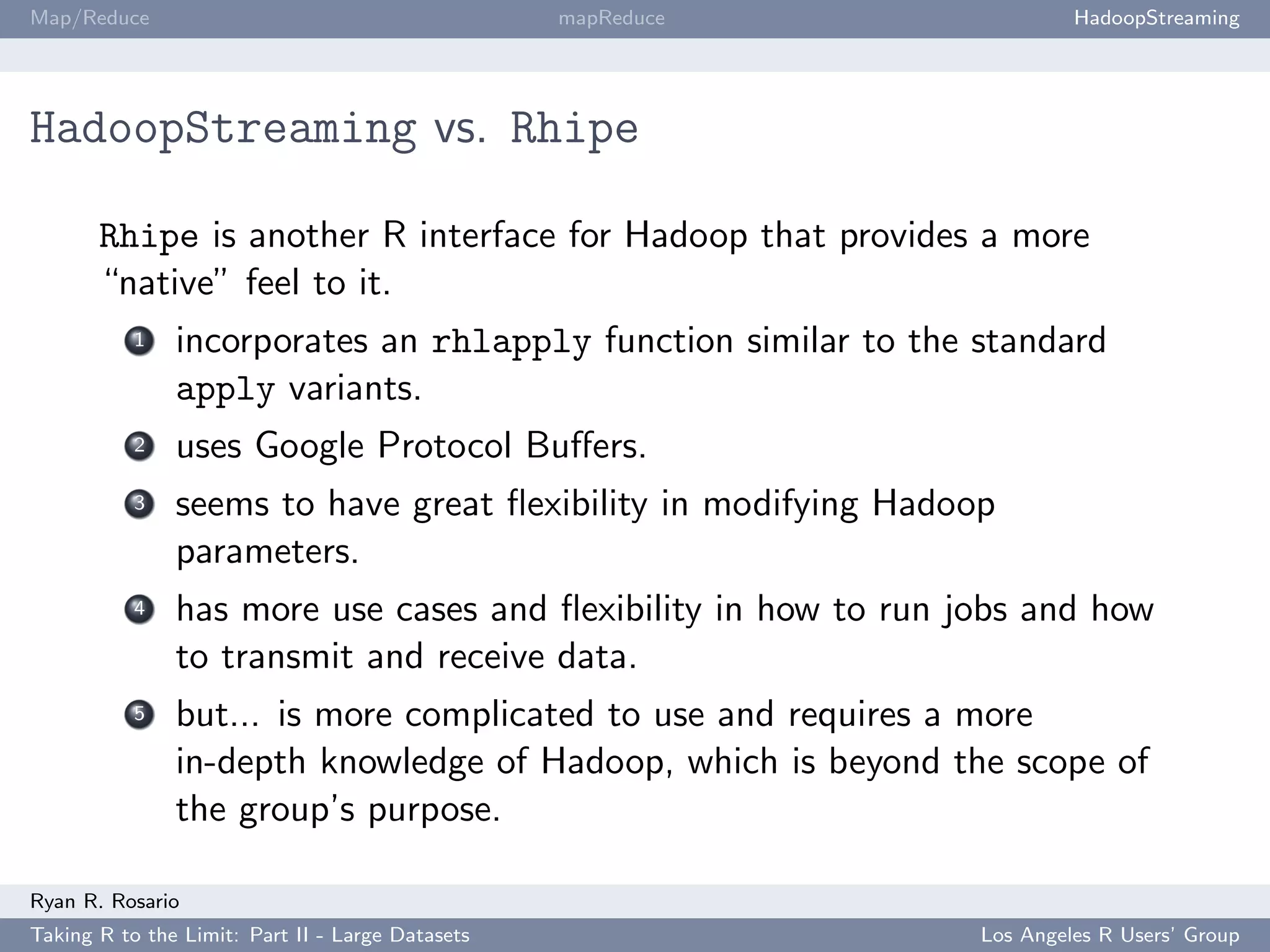 Map/Reduce                                        mapReduce              HadoopStreaming




HadoopStreaming vs. Rhipe

       Rhipe is another R interface for Hadoop that provides a more
       “native” feel to it.
           1   incorporates an rhlapply function similar to the standard
               apply variants.
           2   uses Google Protocol Buﬀers.
           3   seems to have great ﬂexibility in modifying Hadoop
               parameters.
           4   has more use cases and ﬂexibility in how to run jobs and how
               to transmit and receive data.
           5   but... is more complicated to use and requires a more
               in-depth knowledge of Hadoop, which is beyond the scope of
               the group’s purpose.

Ryan R. Rosario
Taking R to the Limit: Part II - Large Datasets                 Los Angeles R Users’ Group
 