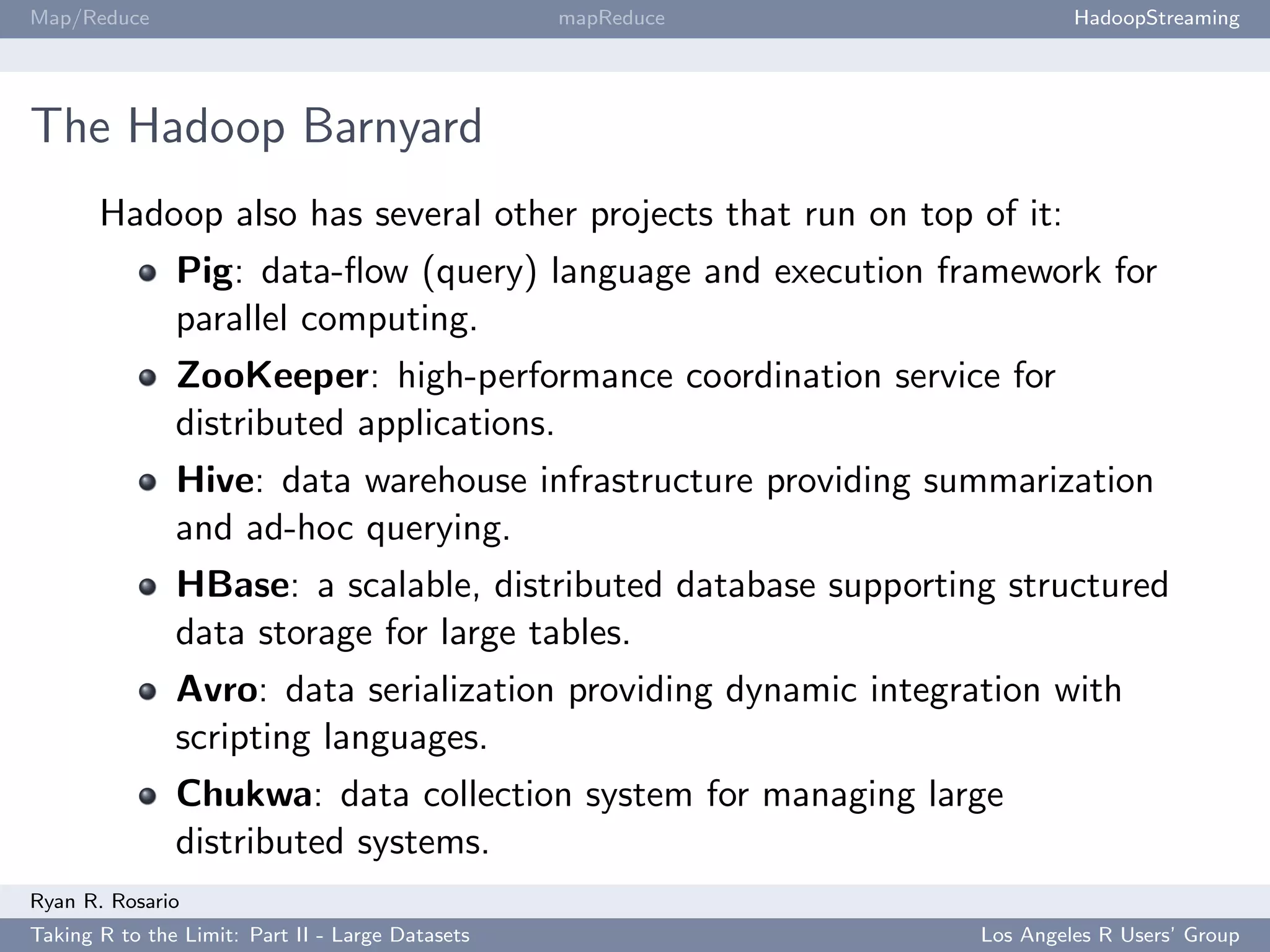Map/Reduce                                        mapReduce              HadoopStreaming




The Hadoop Barnyard
       Hadoop also has several other projects that run on top of it:
               Pig: data-ﬂow (query) language and execution framework for
               parallel computing.
               ZooKeeper: high-performance coordination service for
               distributed applications.
               Hive: data warehouse infrastructure providing summarization
               and ad-hoc querying.
               HBase: a scalable, distributed database supporting structured
               data storage for large tables.
               Avro: data serialization providing dynamic integration with
               scripting languages.
               Chukwa: data collection system for managing large
               distributed systems.
Ryan R. Rosario
Taking R to the Limit: Part II - Large Datasets                 Los Angeles R Users’ Group
 