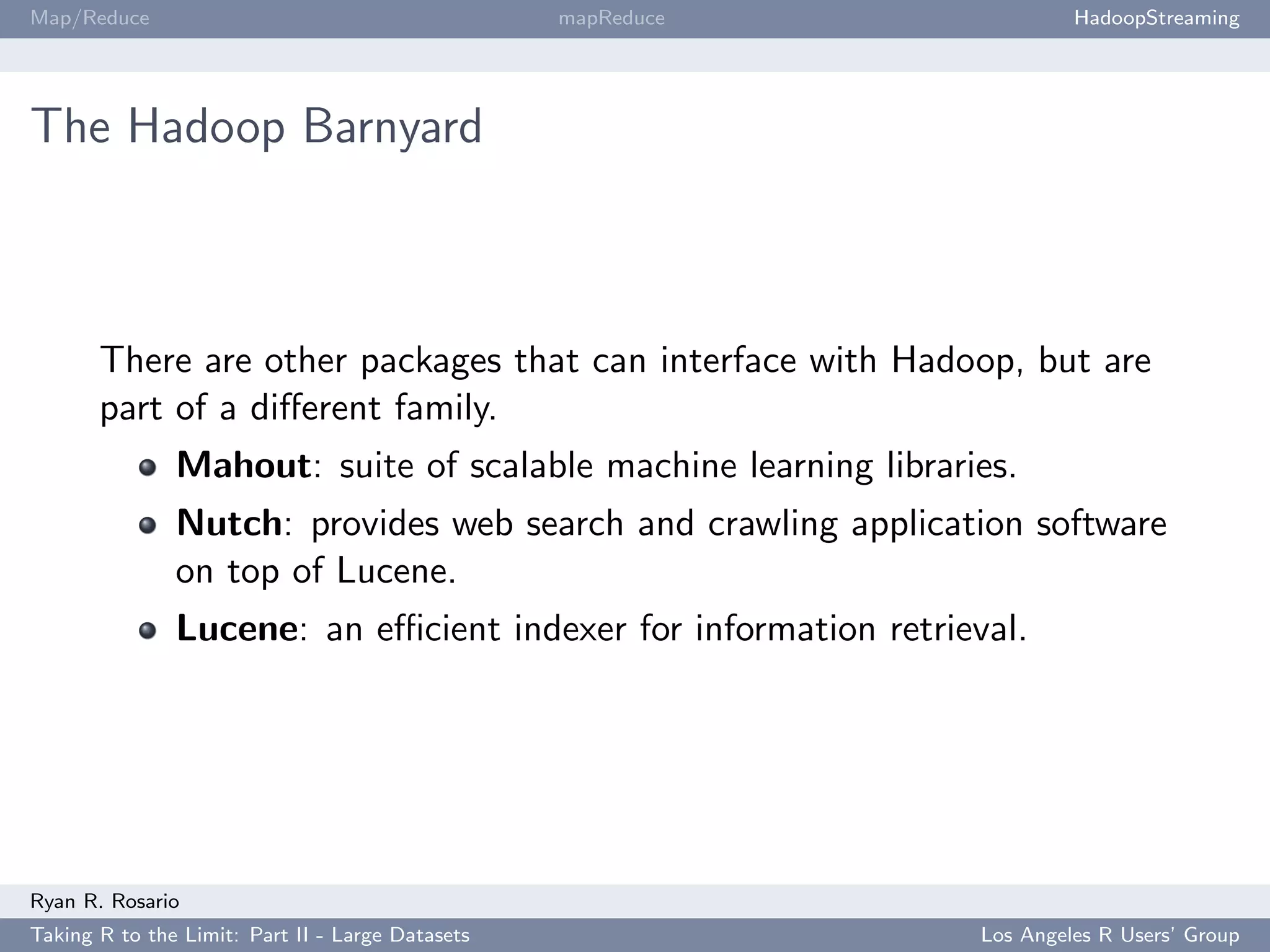 Map/Reduce                                        mapReduce               HadoopStreaming




The Hadoop Barnyard



       There are other packages that can interface with Hadoop, but are
       part of a diﬀerent family.
               Mahout: suite of scalable machine learning libraries.
               Nutch: provides web search and crawling application software
               on top of Lucene.
               Lucene: an eﬃcient indexer for information retrieval.




Ryan R. Rosario
Taking R to the Limit: Part II - Large Datasets                  Los Angeles R Users’ Group
 