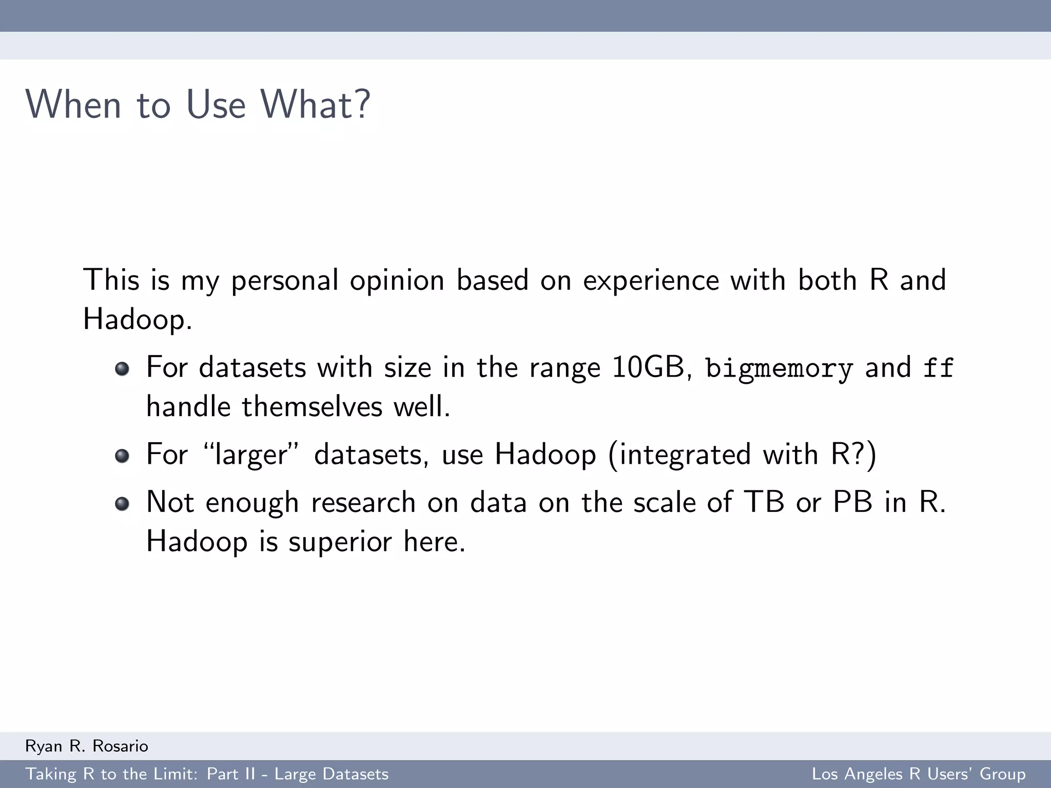 When to Use What?



       This is my personal opinion based on experience with both R and
       Hadoop.
               For datasets with size in the range 10GB, bigmemory and ff
               handle themselves well.
               For “larger” datasets, use Hadoop (integrated with R?)
               Not enough research on data on the scale of TB or PB in R.
               Hadoop is superior here.




Ryan R. Rosario
Taking R to the Limit: Part II - Large Datasets                 Los Angeles R Users’ Group
 