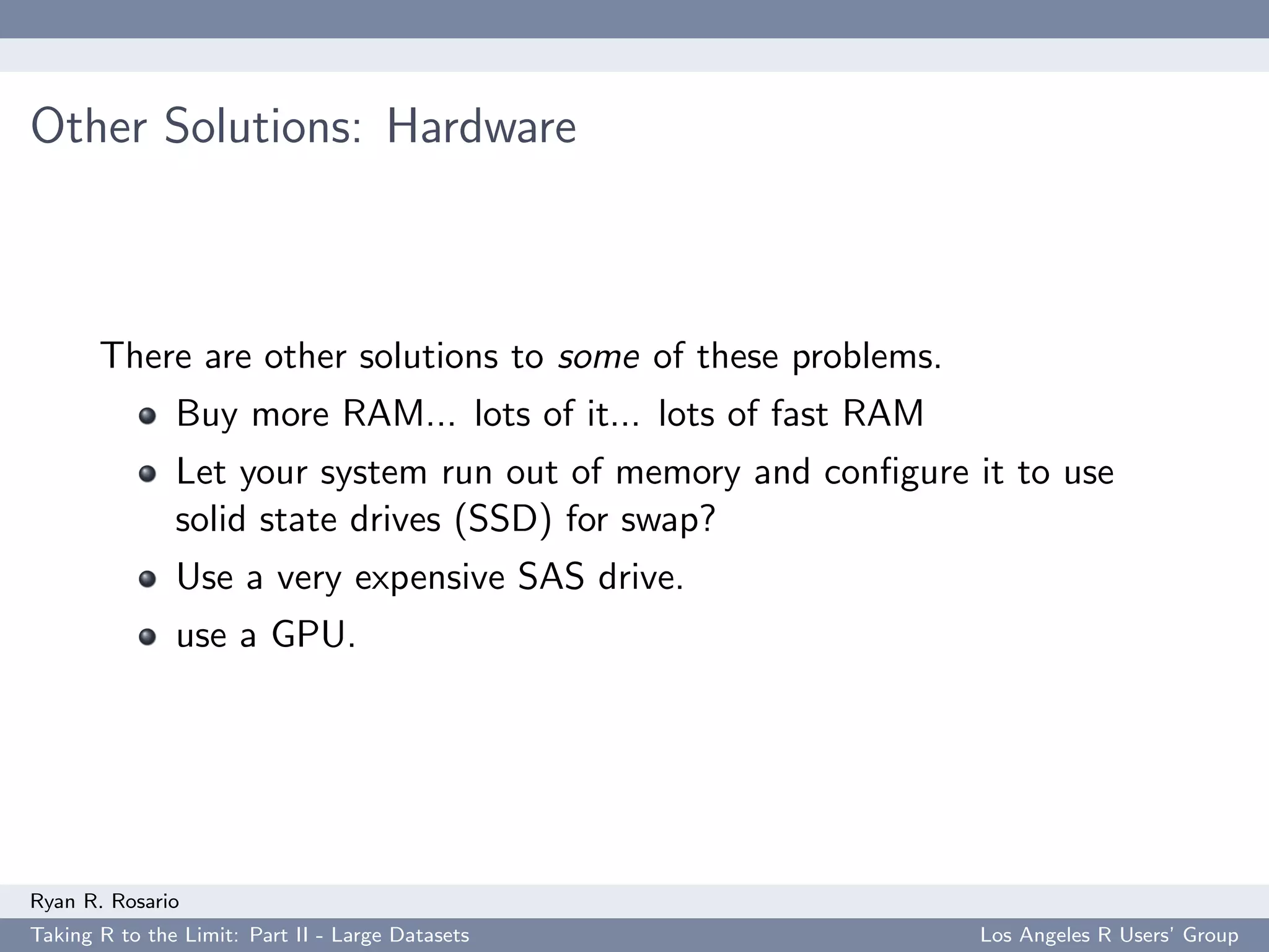 Other Solutions: Hardware



       There are other solutions to some of these problems.
               Buy more RAM... lots of it... lots of fast RAM
               Let your system run out of memory and conﬁgure it to use
               solid state drives (SSD) for swap?
               Use a very expensive SAS drive.
               use a GPU.




Ryan R. Rosario
Taking R to the Limit: Part II - Large Datasets                 Los Angeles R Users’ Group
 