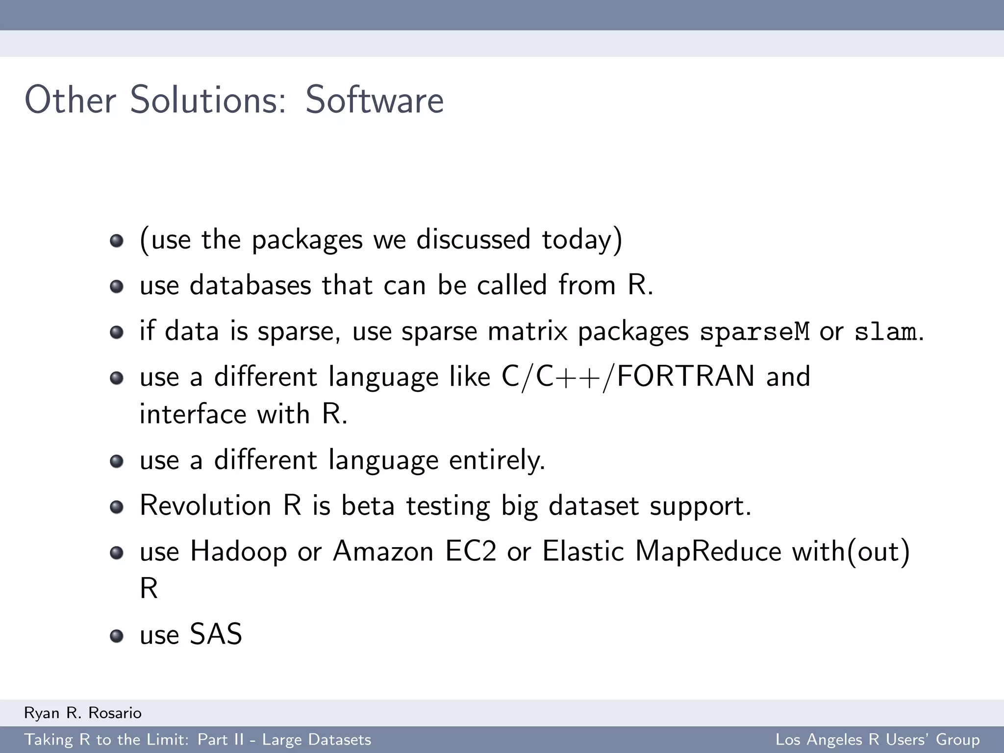 Other Solutions: Software


               (use the packages we discussed today)
               use databases that can be called from R.
               if data is sparse, use sparse matrix packages sparseM or slam.
               use a diﬀerent language like C/C++/FORTRAN and
               interface with R.
               use a diﬀerent language entirely.
               Revolution R is beta testing big dataset support.
               use Hadoop or Amazon EC2 or Elastic MapReduce with(out)
               R
               use SAS

Ryan R. Rosario
Taking R to the Limit: Part II - Large Datasets                    Los Angeles R Users’ Group
 