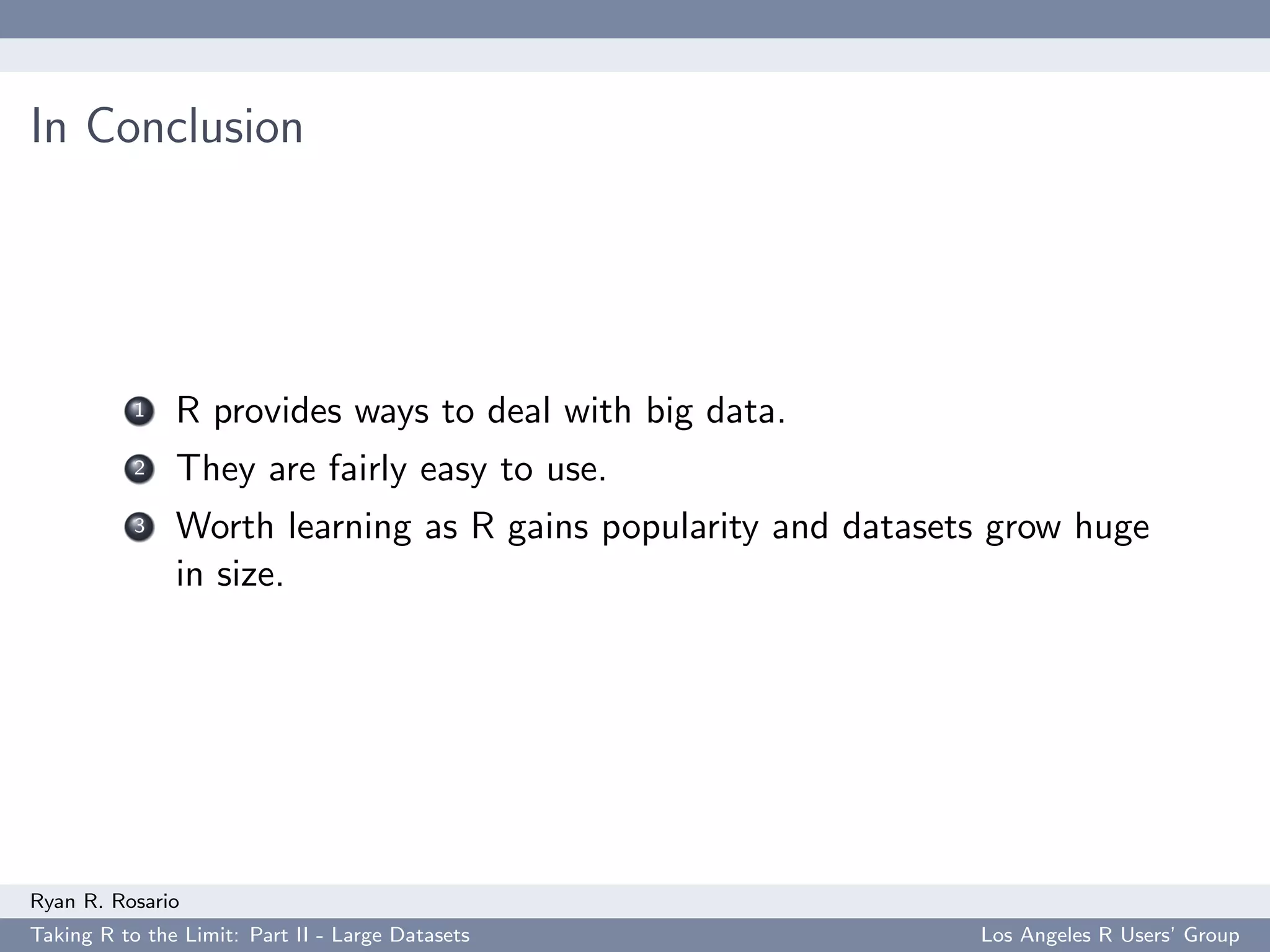 In Conclusion




           1   R provides ways to deal with big data.
           2   They are fairly easy to use.
           3   Worth learning as R gains popularity and datasets grow huge
               in size.




Ryan R. Rosario
Taking R to the Limit: Part II - Large Datasets                Los Angeles R Users’ Group
 