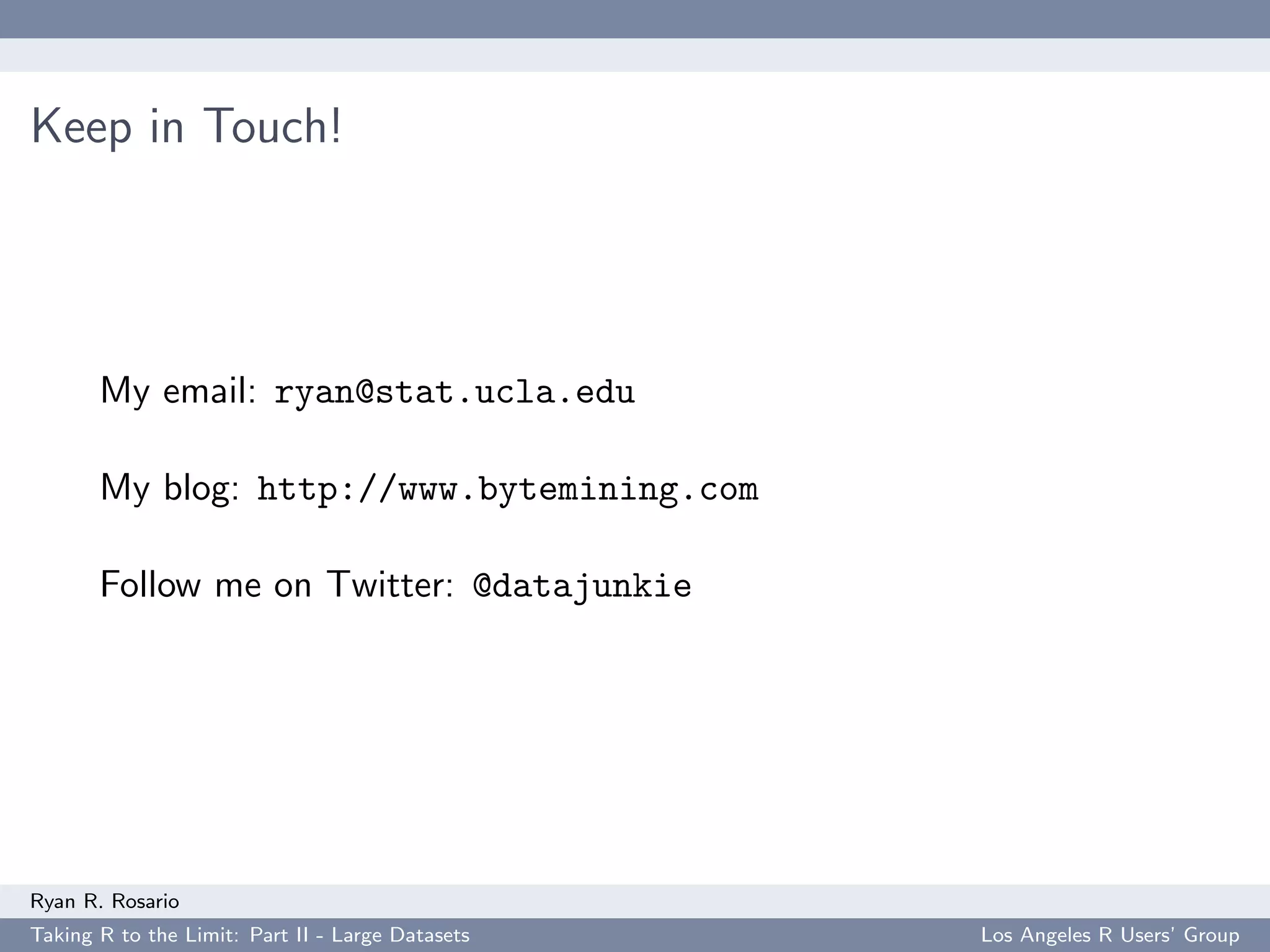 Keep in Touch!




       My email: ryan@stat.ucla.edu

       My blog: http://www.bytemining.com

       Follow me on Twitter: @datajunkie




Ryan R. Rosario
Taking R to the Limit: Part II - Large Datasets   Los Angeles R Users’ Group
 