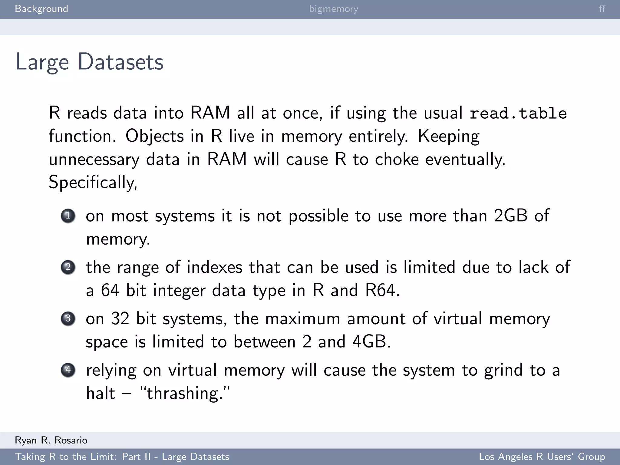 Background                                        bigmemory                               ﬀ




Large Datasets

       R reads data into RAM all at once, if using the usual read.table
       function. Objects in R live in memory entirely. Keeping
       unnecessary data in RAM will cause R to choke eventually.
       Speciﬁcally,
           1   on most systems it is not possible to use more than 2GB of
               memory.
           2   the range of indexes that can be used is limited due to lack of
               a 64 bit integer data type in R and R64.
           3   on 32 bit systems, the maximum amount of virtual memory
               space is limited to between 2 and 4GB.
           4   relying on virtual memory will cause the system to grind to a
               halt – “thrashing.”

Ryan R. Rosario
Taking R to the Limit: Part II - Large Datasets                   Los Angeles R Users’ Group
 