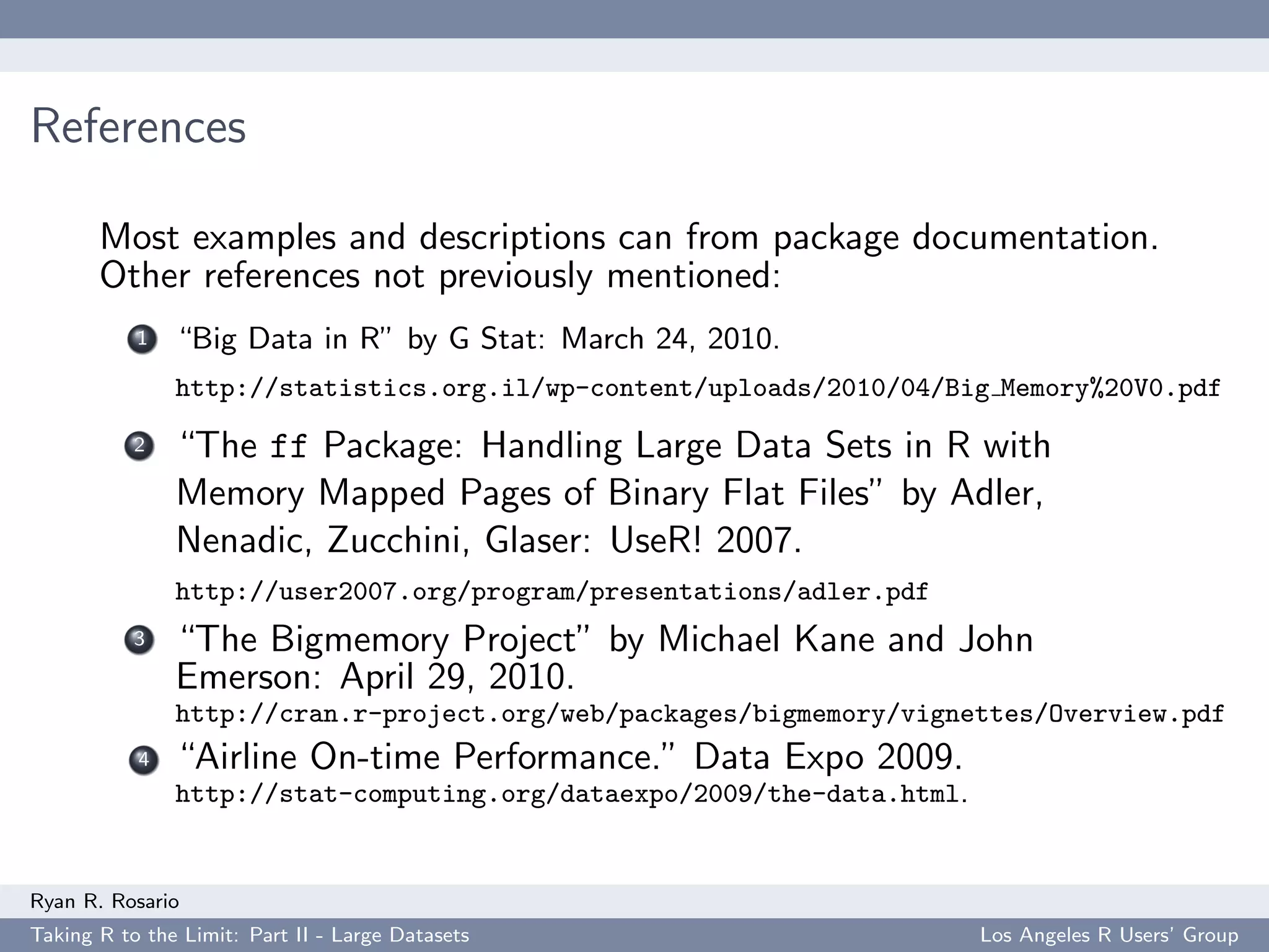 References

       Most examples and descriptions can from package documentation.
       Other references not previously mentioned:
           1   “Big Data in R” by G Stat: March 24, 2010.
               http://statistics.org.il/wp-content/uploads/2010/04/Big Memory%20V0.pdf
           2   “The ff Package: Handling Large Data Sets in R with
               Memory Mapped Pages of Binary Flat Files” by Adler,
               Nenadic, Zucchini, Glaser: UseR! 2007.
               http://user2007.org/program/presentations/adler.pdf
           3   “The Bigmemory Project” by Michael Kane and John
               Emerson: April 29, 2010.
               http://cran.r-project.org/web/packages/bigmemory/vignettes/Overview.pdf
           4   “Airline On-time Performance.” Data Expo 2009.
               http://stat-computing.org/dataexpo/2009/the-data.html.


Ryan R. Rosario
Taking R to the Limit: Part II - Large Datasets                         Los Angeles R Users’ Group
 
