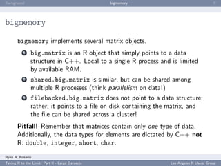 Background                                        bigmemory                              ﬀ




bigmemory

       bigmemory implements several matrix objects.
           1   big.matrix is an R object that simply points to a data
               structure in C++. Local to a single R process and is limited
               by available RAM.
           2   shared.big.matrix is similar, but can be shared among
               multiple R processes (think parallelism on data!)
           3   filebacked.big.matrix does not point to a data structure;
               rather, it points to a ﬁle on disk containing the matrix, and
               the ﬁle can be shared across a cluster!
       Pitfall! Remember that matrices contain only one type of data.
       Additionally, the data types for elements are dictated by C++ not
       R: double, integer, short, char.

Ryan R. Rosario
Taking R to the Limit: Part II - Large Datasets                  Los Angeles R Users’ Group
 