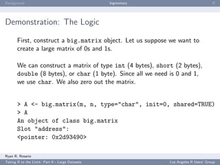 Background                                        bigmemory                           ﬀ




Demonstration: The Logic

       First, construct a big.matrix object. Let us suppose we want to
       create a large matrix of 0s and 1s.

       We can construct a matrix of type int (4 bytes), short (2 bytes),
       double (8 bytes), or char (1 byte). Since all we need is 0 and 1,
       we use char. We also zero out the matrix.


       > A <- big.matrix(m, n, type="char", init=0, shared=TRUE)
       > A
       An object of class big.matrix
       Slot "address":
       <pointer: 0x2d93490>

Ryan R. Rosario
Taking R to the Limit: Part II - Large Datasets               Los Angeles R Users’ Group
 