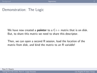 Background                                        bigmemory                           ﬀ




Demonstration: The Logic




       We have now created a pointer to a C++ matrix that is on disk.
       But, to share this matrix we need to share this descriptor.

       Then, we can open a second R session, load the location of the
       matrix from disk, and bind the matrix to an R variable!




Ryan R. Rosario
Taking R to the Limit: Part II - Large Datasets               Los Angeles R Users’ Group
 