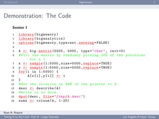 Background                                        bigmemory                                      ﬀ




Demonstration: The Code
       Session 1
       1     library ( bigmemory )
       2     library ( biganalytics )
       3     options ( bigmemory . typecast . warning = FALSE )
       4
       5     A <- big . matrix (5000 , 5000 , type = " char " , init =0)
       6     # Fill the matrix by r a n d o m l y picking 20% of the p o s i t i o n s
                     for a 1.
       7     x <- sample (1:5000 , size =5000 , replace = TRUE )
       8     y <- sample (1:5000 , size =5000 , replace = TRUE )
       9     for ( i in 1:5000) {
      10           A [ x [ i ] , y [ i ]] <- 1
      11     }
      12     # Get the l o c a t i o n in RAM of the pointer to A .
      13     desc <- describe ( A )
      14     # Write it to disk .
      15     dput ( desc , file = " / tmp / A . desc " )
      16     sums <- colsum (A , 1:20)


Ryan R. Rosario
Taking R to the Limit: Part II - Large Datasets                          Los Angeles R Users’ Group
 