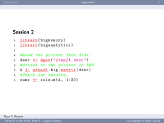 Background                                        bigmemory                           ﬀ




       Session 2
        1    library ( bigmemory )
        2    library ( biganalytics )
        3
        4    # Read the pointer from disk .
        5    desc <- dget ( " / tmp / A . desc " )
        6    # Attach to the pointer in RAM .
        7    A <- attach . big . matrix ( desc )
        8    # Check our results .
        9    sums <- colsum (A , 1:20)




Ryan R. Rosario
Taking R to the Limit: Part II - Large Datasets               Los Angeles R Users’ Group
 