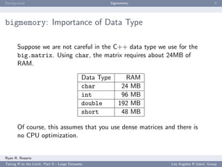 Background                                            bigmemory                            ﬀ




bigmemory: Importance of Data Type

       Suppose we are not careful in the C++ data type we use for the
       big.matrix. Using char, the matrix requires about 24MB of
       RAM.

                                              Data Type     RAM
                                              char         24 MB
                                              int          96 MB
                                              double      192 MB
                                              short        48 MB

       Of course, this assumes that you use dense matrices and there is
       no CPU optimization.


Ryan R. Rosario
Taking R to the Limit: Part II - Large Datasets                    Los Angeles R Users’ Group
 