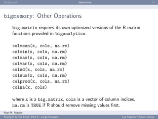 Background                                        bigmemory                           ﬀ




bigmemory: Other Operations
       big.matrix requires its own optimized versions of the R matrix
       functions provided in biganalytics:

       colmean(x, cols, na.rm)
       colmin(x, cols, na.rm)
       colmax(x, cols, na.rm)
       colvar(x, cols, na.rm)
       colsd(x, cols, na.rm)
       colsum(x, cols, na.rm)
       colprod(x, cols, na.rm)
       colna(x, cols)

       where x is a big.matrix, cols is a vector of column indices,
       na.rm is TRUE if R should remove missing values ﬁrst.
Ryan R. Rosario
Taking R to the Limit: Part II - Large Datasets               Los Angeles R Users’ Group
 