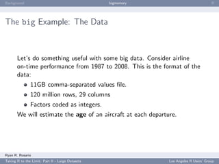 Background                                        bigmemory                           ﬀ




The big Example: The Data



       Let’s do something useful with some big data. Consider airline
       on-time performance from 1987 to 2008. This is the format of the
       data:
               11GB comma-separated values ﬁle.
               120 million rows, 29 columns
               Factors coded as integers.
       We will estimate the age of an aircraft at each departure.




Ryan R. Rosario
Taking R to the Limit: Part II - Large Datasets               Los Angeles R Users’ Group
 