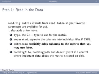 Background                                        bigmemory                             ﬀ




Step 1: Read in the Data


       read.big.matrix inherits from read.table so your favorite
       parameters are available for use.
       It also adds a few more:
           1   type, the C++ type to use for the matrix.
           2   separated, separate the columns into individual ﬁles if TRUE.
           3   extracols explicitly adds columns to the matrix that you
               may use later.
           4   backingfile, backingpath and descriptorfile control
               where important data about the matrix is stored on disk.



Ryan R. Rosario
Taking R to the Limit: Part II - Large Datasets                 Los Angeles R Users’ Group
 