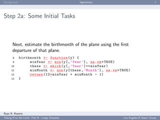 Background                                        bigmemory                                      ﬀ




Step 2a: Some Initial Tasks



       Next, estimate the birthmonth of the plane using the ﬁrst
       departure of that plane.
       8     birthmonth <- function ( y ) {
       9          minYear <- min ( y [ , ’ Year ’] , na . rm = TRUE )
      10          these <- which ( y [ , ’ Year ’ ]== minYear )
      11          minMonth <- min ( y [ these , ’ Month ’] , na . rm = TRUE )
      12          return (12 * minYear + minMonth - 1)
      13     }




Ryan R. Rosario
Taking R to the Limit: Part II - Large Datasets                          Los Angeles R Users’ Group
 